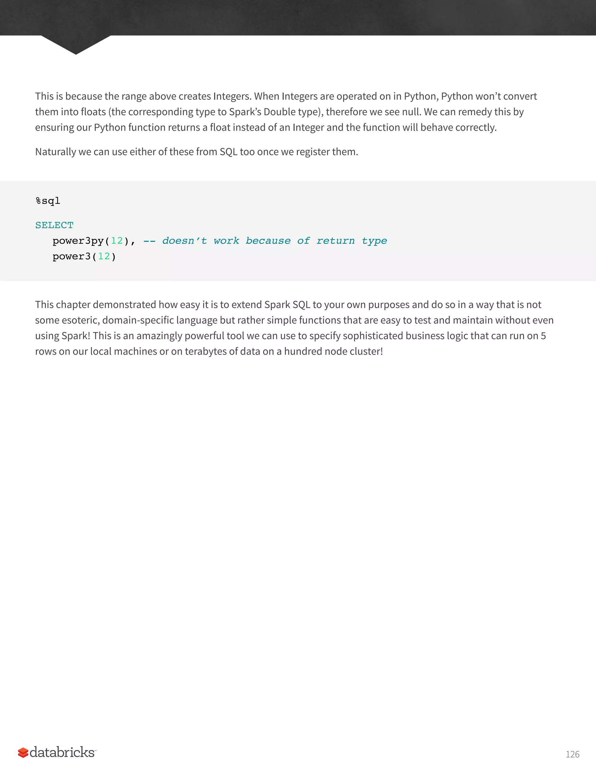 This is because the range above creates Integers. When Integers are operated on in Python, Python won’t convert
them into floats (the corresponding type to Spark’s Double type), therefore we see null. We can remedy this by
ensuring our Python function returns a float instead of an Integer and the function will behave correctly.
Naturally we can use either of these from SQL too once we register them.
%sql
SELECT
power3py(12), -- doesn’t work because of return type
power3(12)
This chapter demonstrated how easy it is to extend Spark SQL to your own purposes and do so in a way that is not
some esoteric, domain-specific language but rather simple functions that are easy to test and maintain without even
using Spark! This is an amazingly powerful tool we can use to specify sophisticated business logic that can run on 5
rows on our local machines or on terabytes of data on a hundred node cluster!
126
 