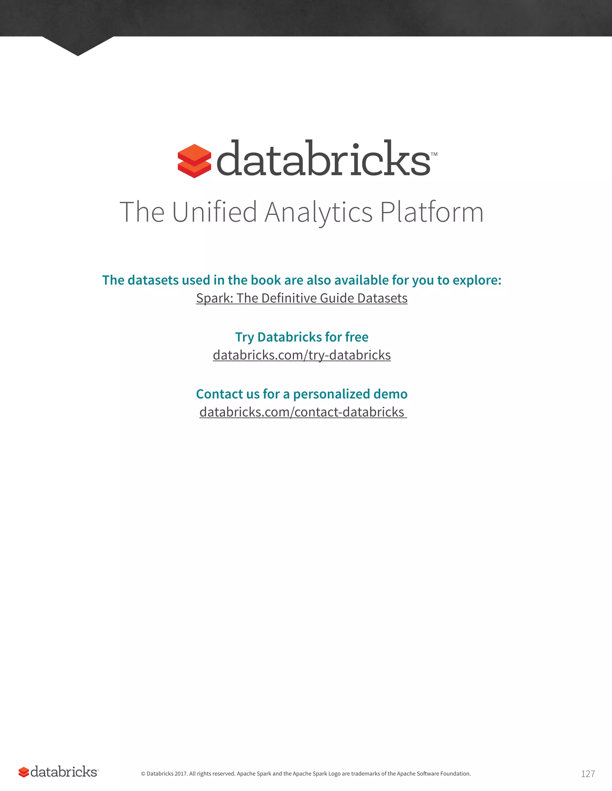 The Unified Analytics Platform
The datasets used in the book are also available for you to explore:
Spark: The Definitive Guide Datasets
Try Databricks for free
databricks.com/try-databricks
Contact us for a personalized demo
databricks.com/contact-databricks
© Databricks 2017. All rights reserved. Apache Spark and the Apache Spark Logo are trademarks of the Apache Software Foundation. 127
 
