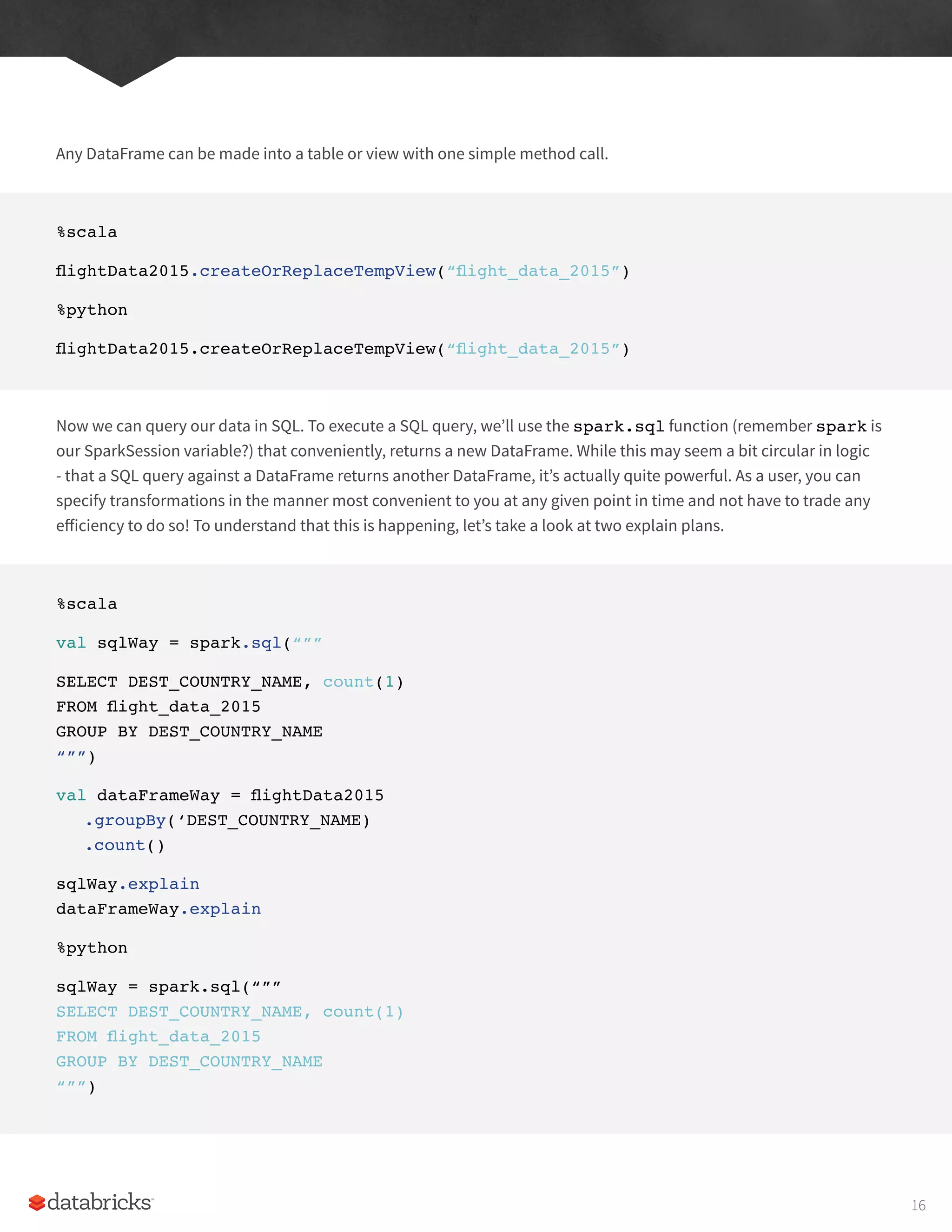 Any DataFrame can be made into a table or view with one simple method call.
%scala
flightData2015.createOrReplaceTempView(“flight_data_2015”)
%python
flightData2015.createOrReplaceTempView(“flight_data_2015”)
Now we can query our data in SQL. To execute a SQL query, we’ll use the spark.sql function (remember spark is
our SparkSession variable?) that conveniently, returns a new DataFrame. While this may seem a bit circular in logic
- that a SQL query against a DataFrame returns another DataFrame, it’s actually quite powerful. As a user, you can
specify transformations in the manner most convenient to you at any given point in time and not have to trade any
efficiency to do so! To understand that this is happening, let’s take a look at two explain plans.
%scala
val sqlWay = spark.sql(“””
SELECT DEST_COUNTRY_NAME, count(1)
FROM flight_data_2015
GROUP BY DEST_COUNTRY_NAME
“””)
val dataFrameWay = flightData2015
.groupBy(‘DEST_COUNTRY_NAME)
.count()
sqlWay.explain
dataFrameWay.explain
%python
sqlWay = spark.sql(“””
SELECT DEST_COUNTRY_NAME, count(1)
FROM flight_data_2015
GROUP BY DEST_COUNTRY_NAME
“””)
16
 