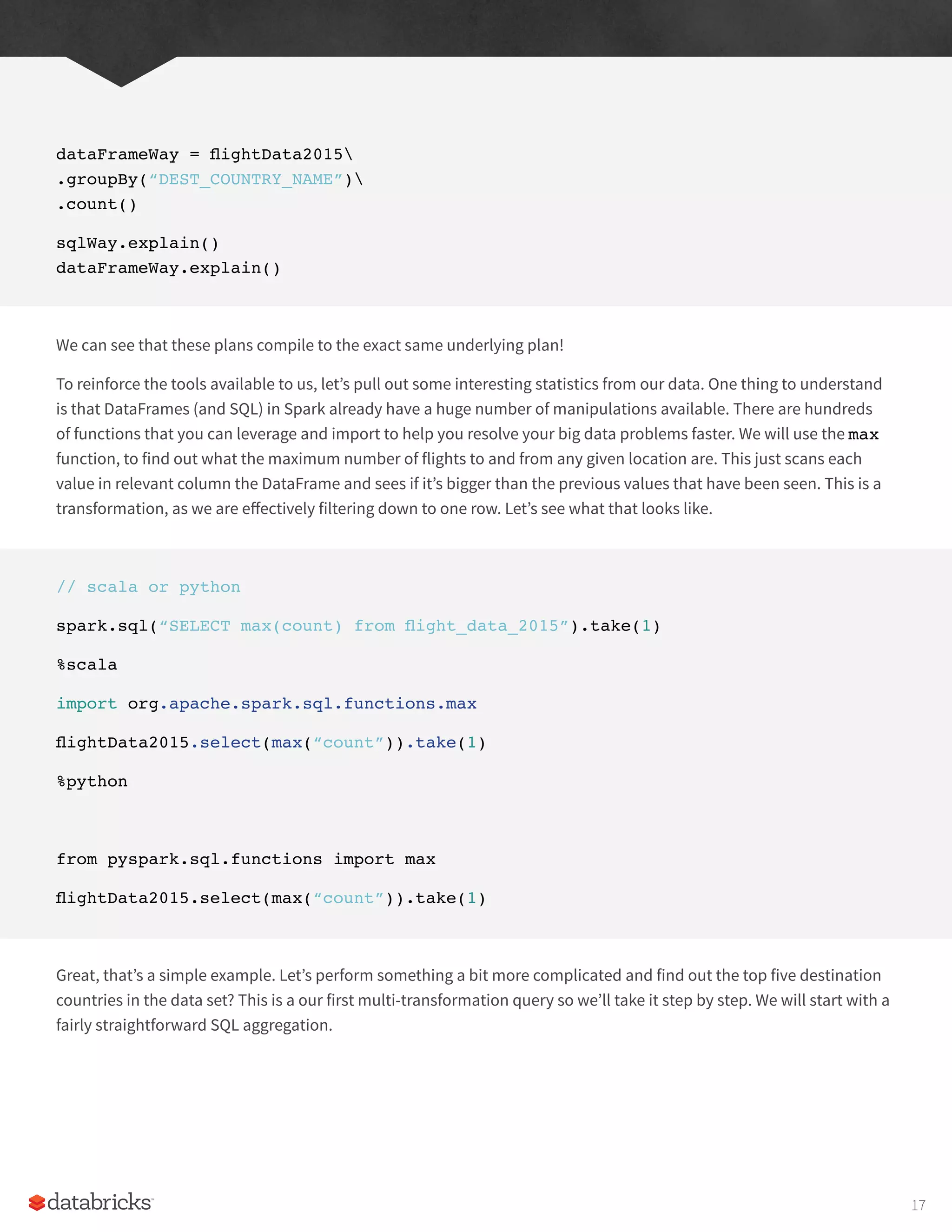 dataFrameWay = flightData2015
.groupBy(“DEST_COUNTRY_NAME”)
.count()
sqlWay.explain()
dataFrameWay.explain()
We can see that these plans compile to the exact same underlying plan!
To reinforce the tools available to us, let’s pull out some interesting statistics from our data. One thing to understand
is that DataFrames (and SQL) in Spark already have a huge number of manipulations available. There are hundreds
of functions that you can leverage and import to help you resolve your big data problems faster. We will use the max
function, to find out what the maximum number of flights to and from any given location are. This just scans each
value in relevant column the DataFrame and sees if it’s bigger than the previous values that have been seen. This is a
transformation, as we are effectively filtering down to one row. Let’s see what that looks like.
// scala or python
spark.sql(“SELECT max(count) from flight_data_2015”).take(1)
%scala
import org.apache.spark.sql.functions.max
flightData2015.select(max(“count”)).take(1)
%python
from pyspark.sql.functions import max
flightData2015.select(max(“count”)).take(1)
Great, that’s a simple example. Let’s perform something a bit more complicated and find out the top five destination
countries in the data set? This is a our first multi-transformation query so we’ll take it step by step. We will start with a
fairly straightforward SQL aggregation.
17
 