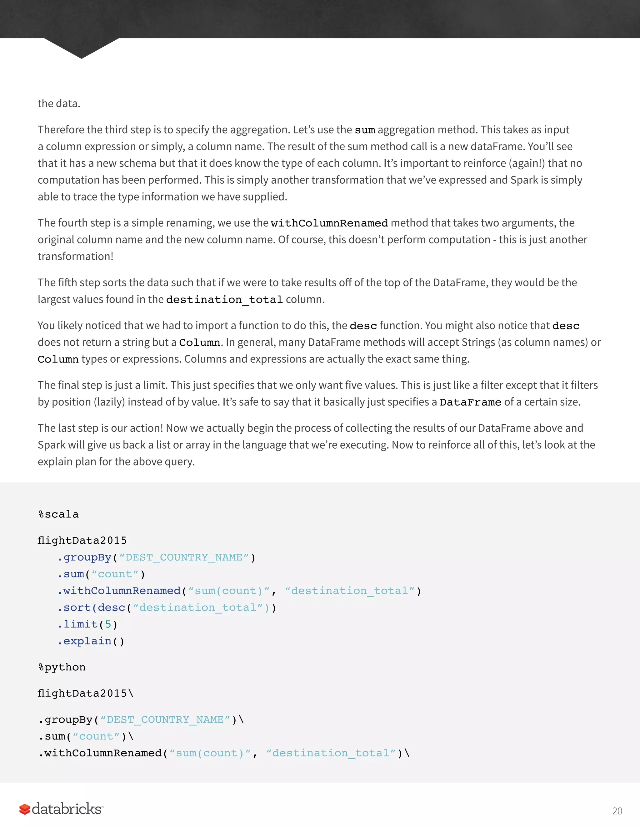 the data.
Therefore the third step is to specify the aggregation. Let’s use the sum aggregation method. This takes as input
a column expression or simply, a column name. The result of the sum method call is a new dataFrame. You’ll see
that it has a new schema but that it does know the type of each column. It’s important to reinforce (again!) that no
computation has been performed. This is simply another transformation that we’ve expressed and Spark is simply
able to trace the type information we have supplied.
The fourth step is a simple renaming, we use the withColumnRenamed method that takes two arguments, the
original column name and the new column name. Of course, this doesn’t perform computation - this is just another
transformation!
The fifth step sorts the data such that if we were to take results off of the top of the DataFrame, they would be the
largest values found in the destination_total column.
You likely noticed that we had to import a function to do this, the desc function. You might also notice that desc
does not return a string but a Column. In general, many DataFrame methods will accept Strings (as column names) or
Column types or expressions. Columns and expressions are actually the exact same thing.
The final step is just a limit. This just specifies that we only want five values. This is just like a filter except that it filters
by position (lazily) instead of by value. It’s safe to say that it basically just specifies a DataFrame of a certain size.
The last step is our action! Now we actually begin the process of collecting the results of our DataFrame above and
Spark will give us back a list or array in the language that we’re executing. Now to reinforce all of this, let’s look at the
explain plan for the above query.
%scala
flightData2015
.groupBy(“DEST_COUNTRY_NAME”)
.sum(“count”)
.withColumnRenamed(“sum(count)”, “destination_total”)
.sort(desc(“destination_total”))
.limit(5)
.explain()
%python
flightData2015
.groupBy(“DEST_COUNTRY_NAME”)
.sum(“count”)
.withColumnRenamed(“sum(count)”, “destination_total”)
20
 