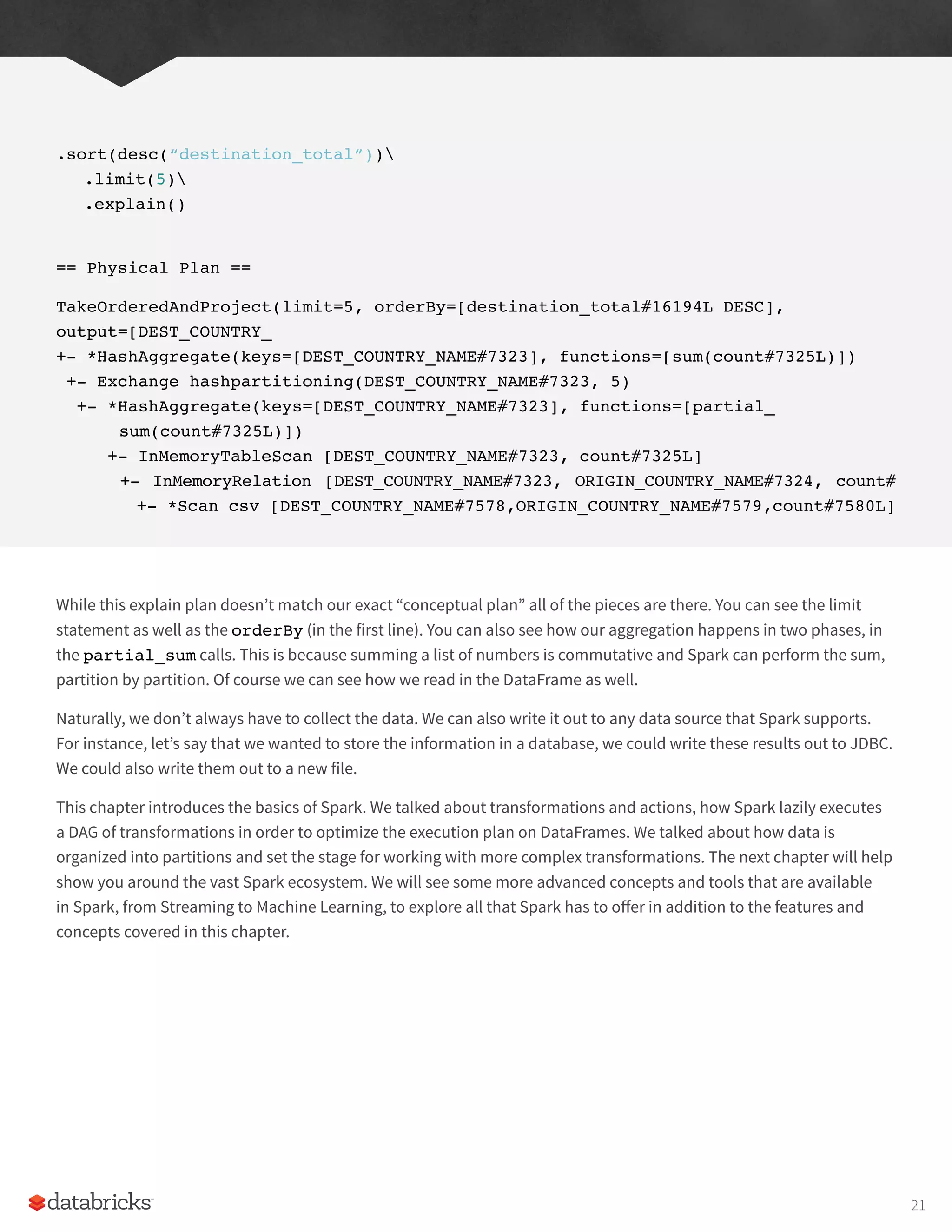 .sort(desc(“destination_total”))
.limit(5)
.explain()
== Physical Plan ==
TakeOrderedAndProject(limit=5, orderBy=[destination_total#16194L DESC],
output=[DEST_COUNTRY_
+- *HashAggregate(keys=[DEST_COUNTRY_NAME#7323], functions=[sum(count#7325L)])
+- Exchange hashpartitioning(DEST_COUNTRY_NAME#7323, 5)
+- *HashAggregate(keys=[DEST_COUNTRY_NAME#7323], functions=[partial_
sum(count#7325L)])
+- InMemoryTableScan [DEST_COUNTRY_NAME#7323, count#7325L]
+- InMemoryRelation [DEST_COUNTRY_NAME#7323, ORIGIN_COUNTRY_NAME#7324, count#
+- *Scan csv [DEST_COUNTRY_NAME#7578,ORIGIN_COUNTRY_NAME#7579,count#7580L]
While this explain plan doesn’t match our exact “conceptual plan” all of the pieces are there. You can see the limit
statement as well as the orderBy (in the first line). You can also see how our aggregation happens in two phases, in
the partial_sum calls. This is because summing a list of numbers is commutative and Spark can perform the sum,
partition by partition. Of course we can see how we read in the DataFrame as well.
Naturally, we don’t always have to collect the data. We can also write it out to any data source that Spark supports.
For instance, let’s say that we wanted to store the information in a database, we could write these results out to JDBC.
We could also write them out to a new file.
This chapter introduces the basics of Spark. We talked about transformations and actions, how Spark lazily executes
a DAG of transformations in order to optimize the execution plan on DataFrames. We talked about how data is
organized into partitions and set the stage for working with more complex transformations. The next chapter will help
show you around the vast Spark ecosystem. We will see some more advanced concepts and tools that are available
in Spark, from Streaming to Machine Learning, to explore all that Spark has to offer in addition to the features and
concepts covered in this chapter.
21
 