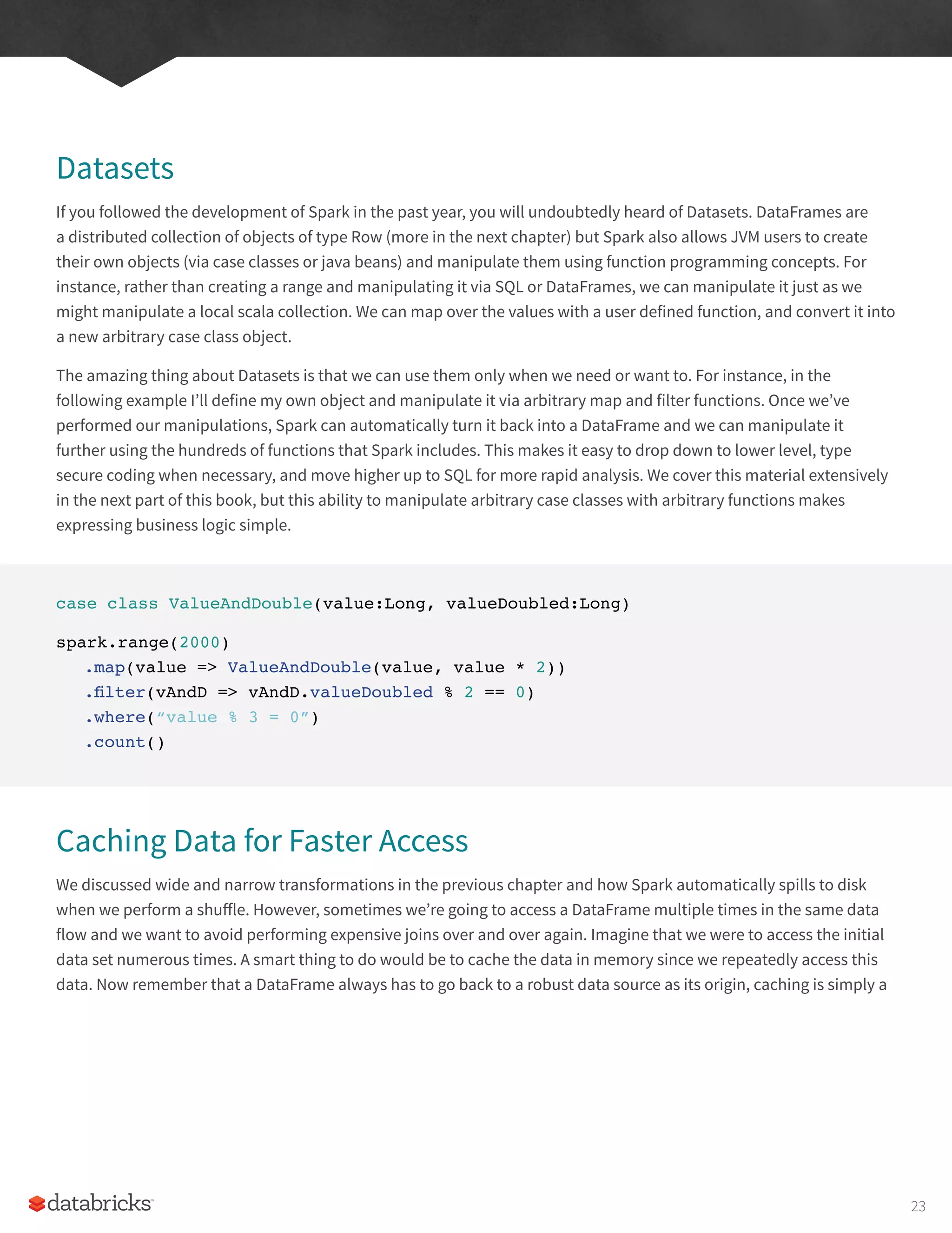 Datasets
If you followed the development of Spark in the past year, you will undoubtedly heard of Datasets. DataFrames are
a distributed collection of objects of type Row (more in the next chapter) but Spark also allows JVM users to create
their own objects (via case classes or java beans) and manipulate them using function programming concepts. For
instance, rather than creating a range and manipulating it via SQL or DataFrames, we can manipulate it just as we
might manipulate a local scala collection. We can map over the values with a user defined function, and convert it into
a new arbitrary case class object.
The amazing thing about Datasets is that we can use them only when we need or want to. For instance, in the
following example I’ll define my own object and manipulate it via arbitrary map and filter functions. Once we’ve
performed our manipulations, Spark can automatically turn it back into a DataFrame and we can manipulate it
further using the hundreds of functions that Spark includes. This makes it easy to drop down to lower level, type
secure coding when necessary, and move higher up to SQL for more rapid analysis. We cover this material extensively
in the next part of this book, but this ability to manipulate arbitrary case classes with arbitrary functions makes
expressing business logic simple.
case class ValueAndDouble(value:Long, valueDoubled:Long)
spark.range(2000)
.map(value => ValueAndDouble(value, value * 2))
.filter(vAndD => vAndD.valueDoubled % 2 == 0)
.where(“value % 3 = 0”)
.count()
Caching Data for Faster Access
We discussed wide and narrow transformations in the previous chapter and how Spark automatically spills to disk
when we perform a shuffle. However, sometimes we’re going to access a DataFrame multiple times in the same data
flow and we want to avoid performing expensive joins over and over again. Imagine that we were to access the initial
data set numerous times. A smart thing to do would be to cache the data in memory since we repeatedly access this
data. Now remember that a DataFrame always has to go back to a robust data source as its origin, caching is simply a
23
 