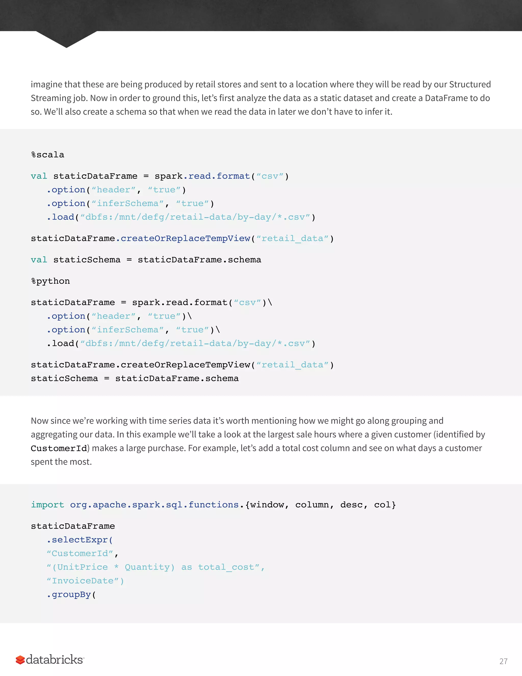 imagine that these are being produced by retail stores and sent to a location where they will be read by our Structured
Streaming job. Now in order to ground this, let’s first analyze the data as a static dataset and create a DataFrame to do
so. We’ll also create a schema so that when we read the data in later we don’t have to infer it.
%scala
val staticDataFrame = spark.read.format(“csv”)
.option(“header”, “true”)
.option(“inferSchema”, “true”)
.load(“dbfs:/mnt/defg/retail-data/by-day/*.csv”)
staticDataFrame.createOrReplaceTempView(“retail_data”)
val staticSchema = staticDataFrame.schema
%python
staticDataFrame = spark.read.format(“csv”)
.option(“header”, “true”)
.option(“inferSchema”, “true”)
.load(“dbfs:/mnt/defg/retail-data/by-day/*.csv”)
staticDataFrame.createOrReplaceTempView(“retail_data”)
staticSchema = staticDataFrame.schema
Now since we’re working with time series data it’s worth mentioning how we might go along grouping and
aggregating our data. In this example we’ll take a look at the largest sale hours where a given customer (identified by
CustomerId) makes a large purchase. For example, let’s add a total cost column and see on what days a customer
spent the most.
import org.apache.spark.sql.functions.{window, column, desc, col}
staticDataFrame
.selectExpr(
“CustomerId”,
“(UnitPrice * Quantity) as total_cost”,
“InvoiceDate”)
.groupBy(
27
 