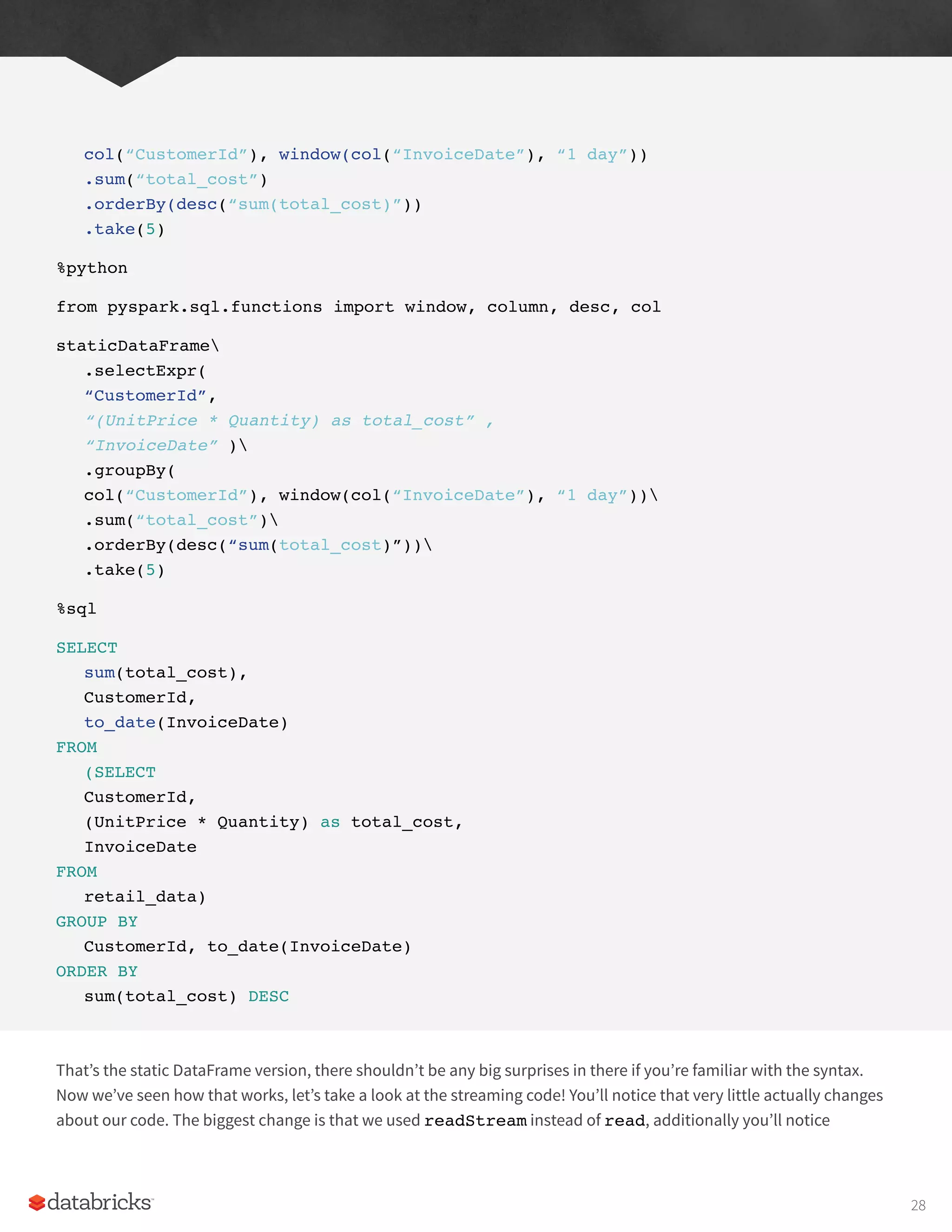 col(“CustomerId”), window(col(“InvoiceDate”), “1 day”))
.sum(“total_cost”)
.orderBy(desc(“sum(total_cost)”))
.take(5)
%python
from pyspark.sql.functions import window, column, desc, col
staticDataFrame
.selectExpr(
“CustomerId”,
“(UnitPrice * Quantity) as total_cost” ,
“InvoiceDate” )
.groupBy(
col(“CustomerId”), window(col(“InvoiceDate”), “1 day”))
.sum(“total_cost”)
.orderBy(desc(“sum(total_cost)”))
.take(5)
%sql
SELECT
sum(total_cost),
CustomerId,
to_date(InvoiceDate)
FROM
(SELECT
CustomerId,
(UnitPrice * Quantity) as total_cost,
InvoiceDate
FROM
retail_data)
GROUP BY
CustomerId, to_date(InvoiceDate)
ORDER BY
sum(total_cost) DESC
That’s the static DataFrame version, there shouldn’t be any big surprises in there if you’re familiar with the syntax.
Now we’ve seen how that works, let’s take a look at the streaming code! You’ll notice that very little actually changes
about our code. The biggest change is that we used readStream instead of read, additionally you’ll notice
28
 