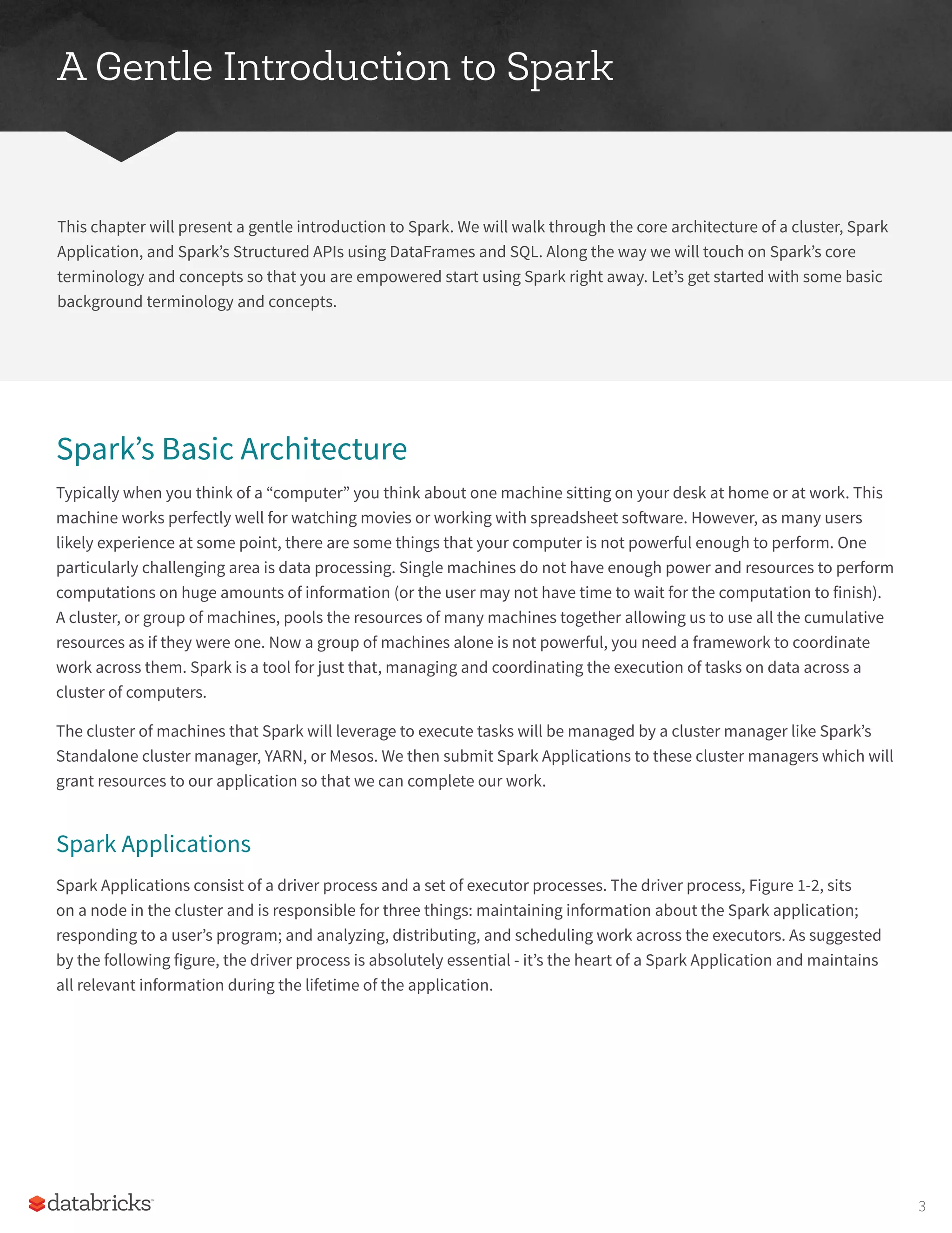 A Gentle Introduction to Spark
This chapter will present a gentle introduction to Spark. We will walk through the core architecture of a cluster, Spark
Application, and Spark’s Structured APIs using DataFrames and SQL. Along the way we will touch on Spark’s core
terminology and concepts so that you are empowered start using Spark right away. Let’s get started with some basic
background terminology and concepts.
Spark’s Basic Architecture
Typically when you think of a “computer” you think about one machine sitting on your desk at home or at work. This
machine works perfectly well for watching movies or working with spreadsheet software. However, as many users
likely experience at some point, there are some things that your computer is not powerful enough to perform. One
particularly challenging area is data processing. Single machines do not have enough power and resources to perform
computations on huge amounts of information (or the user may not have time to wait for the computation to finish).
A cluster, or group of machines, pools the resources of many machines together allowing us to use all the cumulative
resources as if they were one. Now a group of machines alone is not powerful, you need a framework to coordinate
work across them. Spark is a tool for just that, managing and coordinating the execution of tasks on data across a
cluster of computers.
The cluster of machines that Spark will leverage to execute tasks will be managed by a cluster manager like Spark’s
Standalone cluster manager, YARN, or Mesos. We then submit Spark Applications to these cluster managers which will
grant resources to our application so that we can complete our work.
Spark Applications
Spark Applications consist of a driver process and a set of executor processes. The driver process, Figure 1-2, sits
on a node in the cluster and is responsible for three things: maintaining information about the Spark application;
responding to a user’s program; and analyzing, distributing, and scheduling work across the executors. As suggested
by the following figure, the driver process is absolutely essential - it’s the heart of a Spark Application and maintains
all relevant information during the lifetime of the application.
3
 