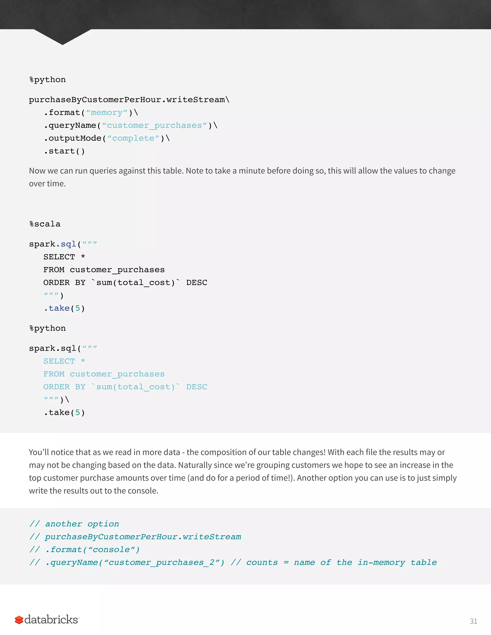 %python
purchaseByCustomerPerHour.writeStream
.format(“memory”)
.queryName(“customer_purchases”)
.outputMode(“complete”)
.start()
Now we can run queries against this table. Note to take a minute before doing so, this will allow the values to change
over time.
%scala
spark.sql(“””
SELECT *
FROM customer_purchases
ORDER BY `sum(total_cost)` DESC
“””)
.take(5)
%python
spark.sql(“””
SELECT *
FROM customer_purchases
ORDER BY `sum(total_cost)` DESC
“””)
.take(5)
You’ll notice that as we read in more data - the composition of our table changes! With each file the results may or
may not be changing based on the data. Naturally since we’re grouping customers we hope to see an increase in the
top customer purchase amounts over time (and do for a period of time!). Another option you can use is to just simply
write the results out to the console.
// another option
// purchaseByCustomerPerHour.writeStream
// .format(“console”)
// .queryName(“customer_purchases_2”) // counts = name of the in-memory table
31
 