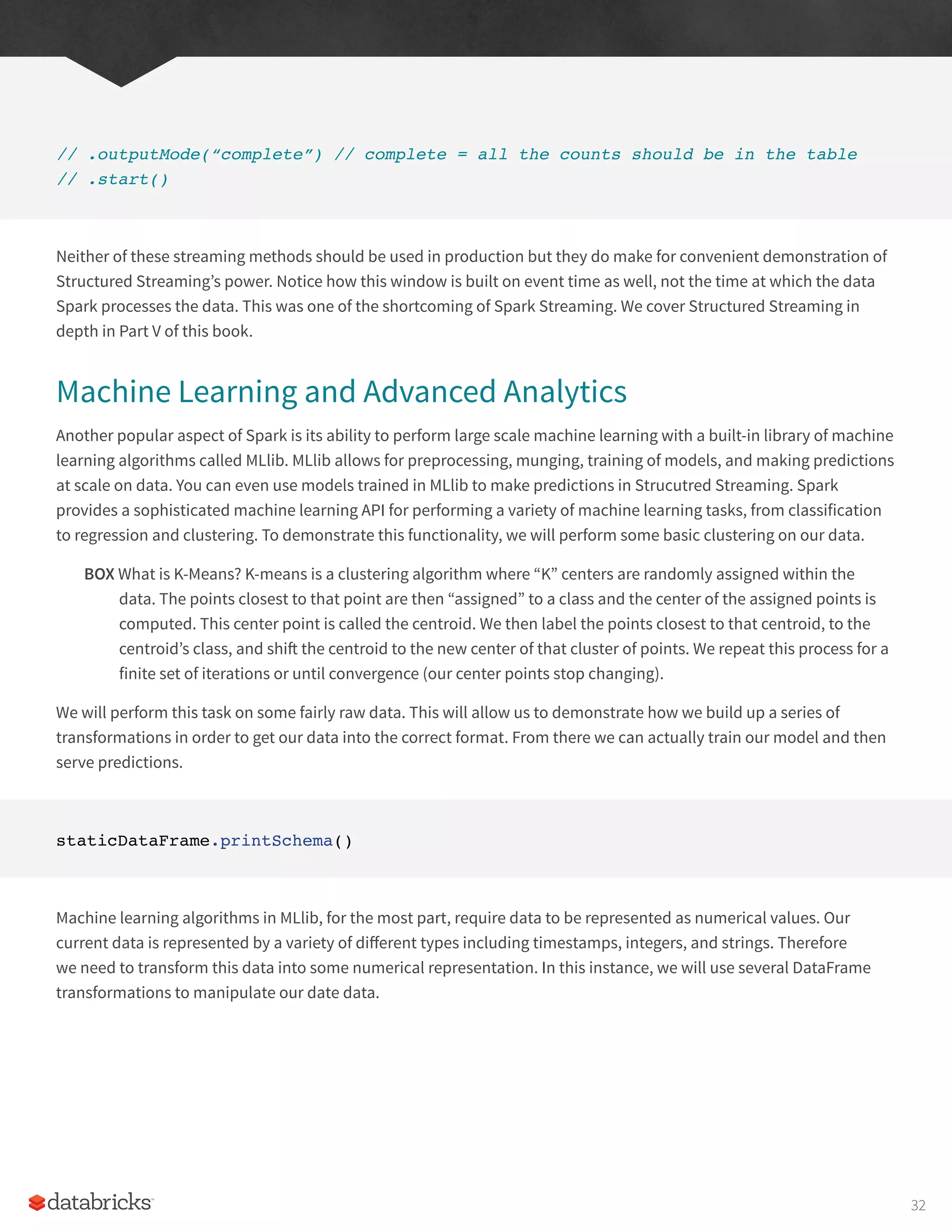 // .outputMode(“complete”) // complete = all the counts should be in the table
// .start()
Neither of these streaming methods should be used in production but they do make for convenient demonstration of
Structured Streaming’s power. Notice how this window is built on event time as well, not the time at which the data
Spark processes the data. This was one of the shortcoming of Spark Streaming. We cover Structured Streaming in
depth in Part V of this book.
Machine Learning and Advanced Analytics
Another popular aspect of Spark is its ability to perform large scale machine learning with a built-in library of machine
learning algorithms called MLlib. MLlib allows for preprocessing, munging, training of models, and making predictions
at scale on data. You can even use models trained in MLlib to make predictions in Strucutred Streaming. Spark
provides a sophisticated machine learning API for performing a variety of machine learning tasks, from classification
to regression and clustering. To demonstrate this functionality, we will perform some basic clustering on our data.
BOX What is K-Means? K-means is a clustering algorithm where “K” centers are randomly assigned within the
data. The points closest to that point are then “assigned” to a class and the center of the assigned points is
computed. This center point is called the centroid. We then label the points closest to that centroid, to the
centroid’s class, and shift the centroid to the new center of that cluster of points. We repeat this process for a
finite set of iterations or until convergence (our center points stop changing).
We will perform this task on some fairly raw data. This will allow us to demonstrate how we build up a series of
transformations in order to get our data into the correct format. From there we can actually train our model and then
serve predictions.
staticDataFrame.printSchema()
Machine learning algorithms in MLlib, for the most part, require data to be represented as numerical values. Our
current data is represented by a variety of different types including timestamps, integers, and strings. Therefore
we need to transform this data into some numerical representation. In this instance, we will use several DataFrame
transformations to manipulate our date data.
32
 