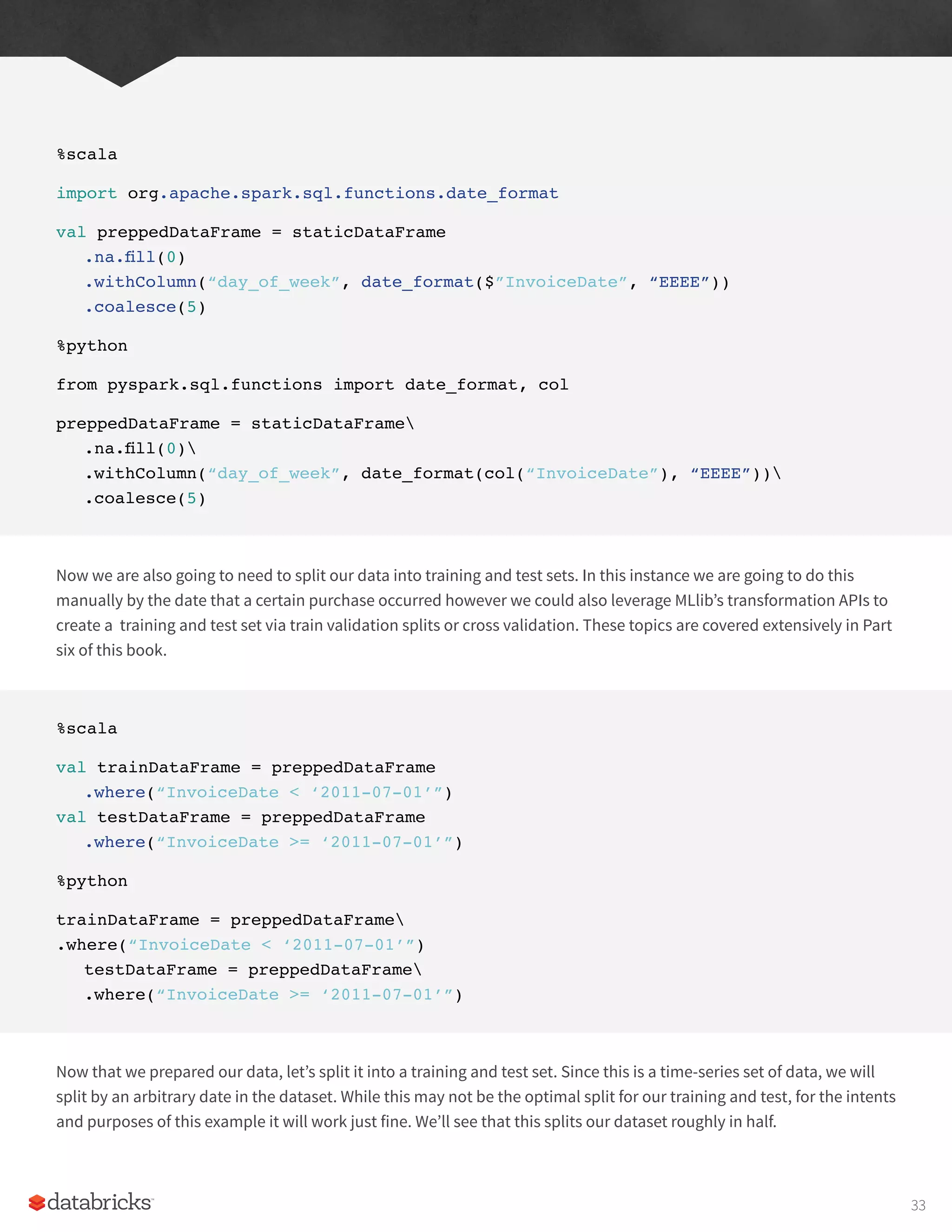 %scala
import org.apache.spark.sql.functions.date_format
val preppedDataFrame = staticDataFrame
.na.fill(0)
.withColumn(“day_of_week”, date_format($”InvoiceDate”, “EEEE”))
.coalesce(5)
%python
from pyspark.sql.functions import date_format, col
preppedDataFrame = staticDataFrame
.na.fill(0)
.withColumn(“day_of_week”, date_format(col(“InvoiceDate”), “EEEE”))
.coalesce(5)
Now we are also going to need to split our data into training and test sets. In this instance we are going to do this
manually by the date that a certain purchase occurred however we could also leverage MLlib’s transformation APIs to
create a training and test set via train validation splits or cross validation. These topics are covered extensively in Part
six of this book.
%scala
val trainDataFrame = preppedDataFrame
.where(“InvoiceDate < ‘2011-07-01’”)
val testDataFrame = preppedDataFrame
.where(“InvoiceDate >= ‘2011-07-01’”)
%python
trainDataFrame = preppedDataFrame
.where(“InvoiceDate < ‘2011-07-01’”)
testDataFrame = preppedDataFrame
.where(“InvoiceDate >= ‘2011-07-01’”)
Now that we prepared our data, let’s split it into a training and test set. Since this is a time-series set of data, we will
split by an arbitrary date in the dataset. While this may not be the optimal split for our training and test, for the intents
and purposes of this example it will work just fine. We’ll see that this splits our dataset roughly in half.
33
 