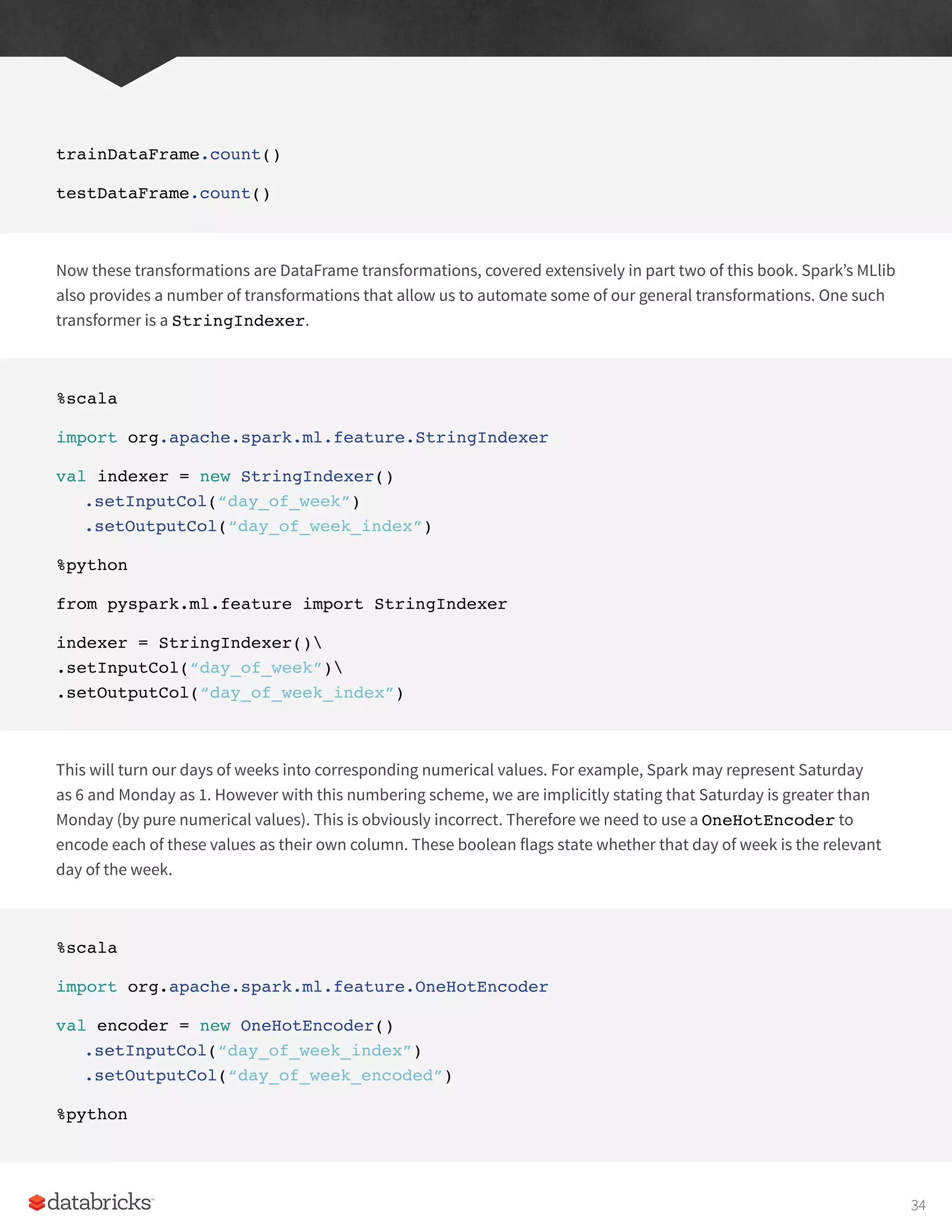 trainDataFrame.count()
testDataFrame.count()
Now these transformations are DataFrame transformations, covered extensively in part two of this book. Spark’s MLlib
also provides a number of transformations that allow us to automate some of our general transformations. One such
transformer is a StringIndexer.
%scala
import org.apache.spark.ml.feature.StringIndexer
val indexer = new StringIndexer()
.setInputCol(“day_of_week”)
.setOutputCol(“day_of_week_index”)
%python
from pyspark.ml.feature import StringIndexer
indexer = StringIndexer()
.setInputCol(“day_of_week”)
.setOutputCol(“day_of_week_index”)
This will turn our days of weeks into corresponding numerical values. For example, Spark may represent Saturday
as 6 and Monday as 1. However with this numbering scheme, we are implicitly stating that Saturday is greater than
Monday (by pure numerical values). This is obviously incorrect. Therefore we need to use a OneHotEncoder to
encode each of these values as their own column. These boolean flags state whether that day of week is the relevant
day of the week.
%scala
import org.apache.spark.ml.feature.OneHotEncoder
val encoder = new OneHotEncoder()
.setInputCol(“day_of_week_index”)
.setOutputCol(“day_of_week_encoded”)
%python
34
 