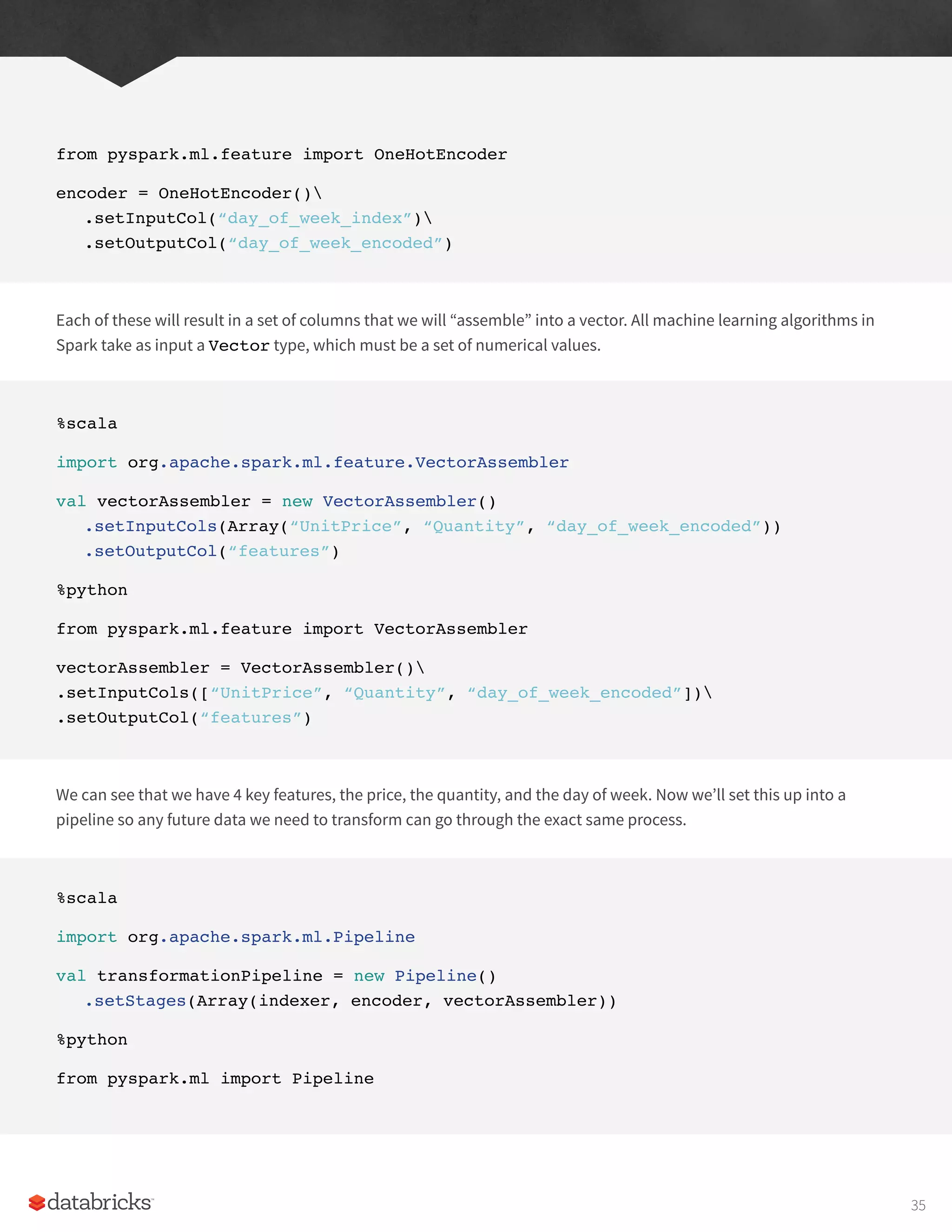from pyspark.ml.feature import OneHotEncoder
encoder = OneHotEncoder()
.setInputCol(“day_of_week_index”)
.setOutputCol(“day_of_week_encoded”)
Each of these will result in a set of columns that we will “assemble” into a vector. All machine learning algorithms in
Spark take as input a Vector type, which must be a set of numerical values.
%scala
import org.apache.spark.ml.feature.VectorAssembler
val vectorAssembler = new VectorAssembler()
.setInputCols(Array(“UnitPrice”, “Quantity”, “day_of_week_encoded”))
.setOutputCol(“features”)
%python
from pyspark.ml.feature import VectorAssembler
vectorAssembler = VectorAssembler()
.setInputCols([“UnitPrice”, “Quantity”, “day_of_week_encoded”])
.setOutputCol(“features”)
We can see that we have 4 key features, the price, the quantity, and the day of week. Now we’ll set this up into a
pipeline so any future data we need to transform can go through the exact same process.
%scala
import org.apache.spark.ml.Pipeline
val transformationPipeline = new Pipeline()
.setStages(Array(indexer, encoder, vectorAssembler))
%python
from pyspark.ml import Pipeline
35
 