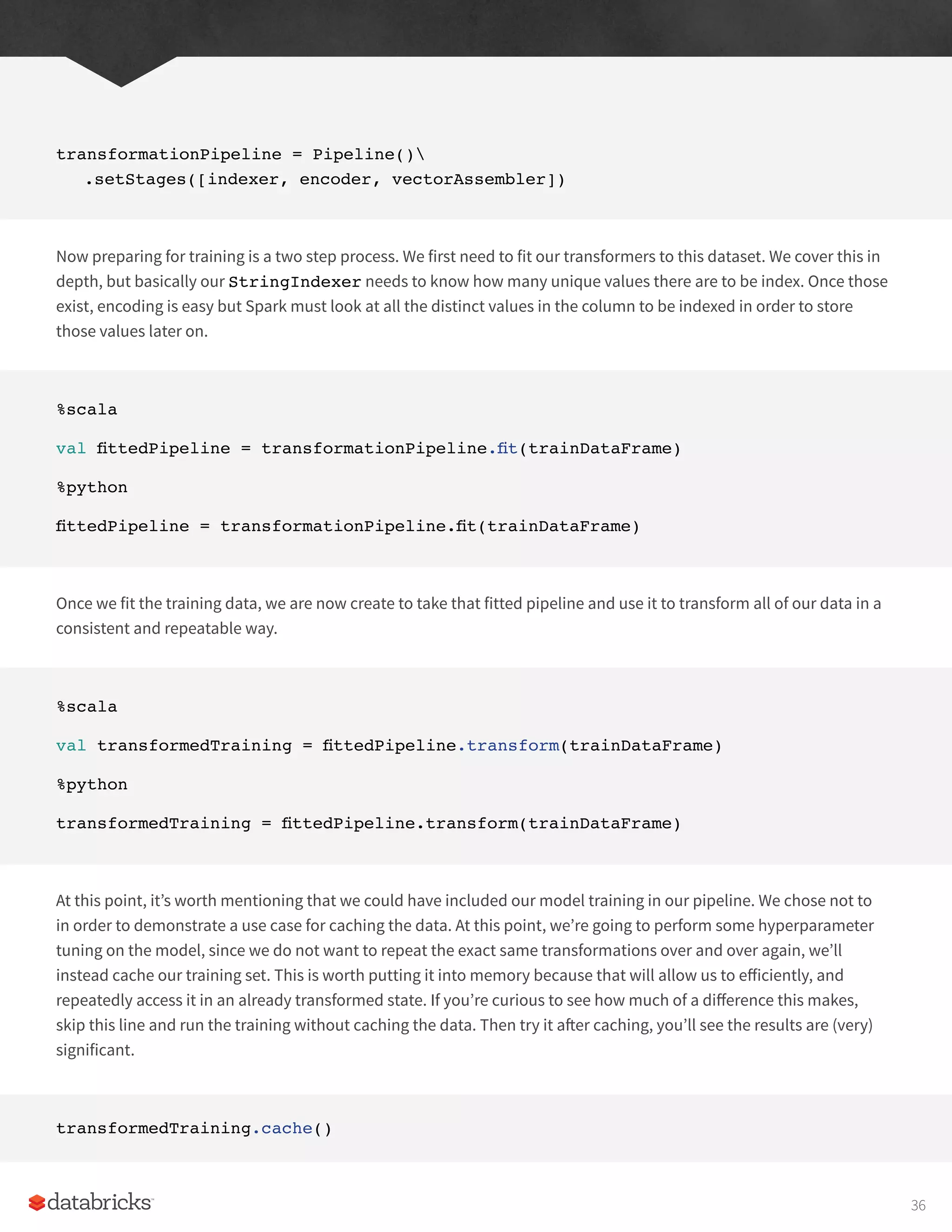 transformationPipeline = Pipeline()
.setStages([indexer, encoder, vectorAssembler])
Now preparing for training is a two step process. We first need to fit our transformers to this dataset. We cover this in
depth, but basically our StringIndexer needs to know how many unique values there are to be index. Once those
exist, encoding is easy but Spark must look at all the distinct values in the column to be indexed in order to store
those values later on.
%scala
val fittedPipeline = transformationPipeline.fit(trainDataFrame)
%python
fittedPipeline = transformationPipeline.fit(trainDataFrame)
Once we fit the training data, we are now create to take that fitted pipeline and use it to transform all of our data in a
consistent and repeatable way.
%scala
val transformedTraining = fittedPipeline.transform(trainDataFrame)
%python
transformedTraining = fittedPipeline.transform(trainDataFrame)
At this point, it’s worth mentioning that we could have included our model training in our pipeline. We chose not to
in order to demonstrate a use case for caching the data. At this point, we’re going to perform some hyperparameter
tuning on the model, since we do not want to repeat the exact same transformations over and over again, we’ll
instead cache our training set. This is worth putting it into memory because that will allow us to efficiently, and
repeatedly access it in an already transformed state. If you’re curious to see how much of a difference this makes,
skip this line and run the training without caching the data. Then try it after caching, you’ll see the results are (very)
significant.
transformedTraining.cache()
36
 