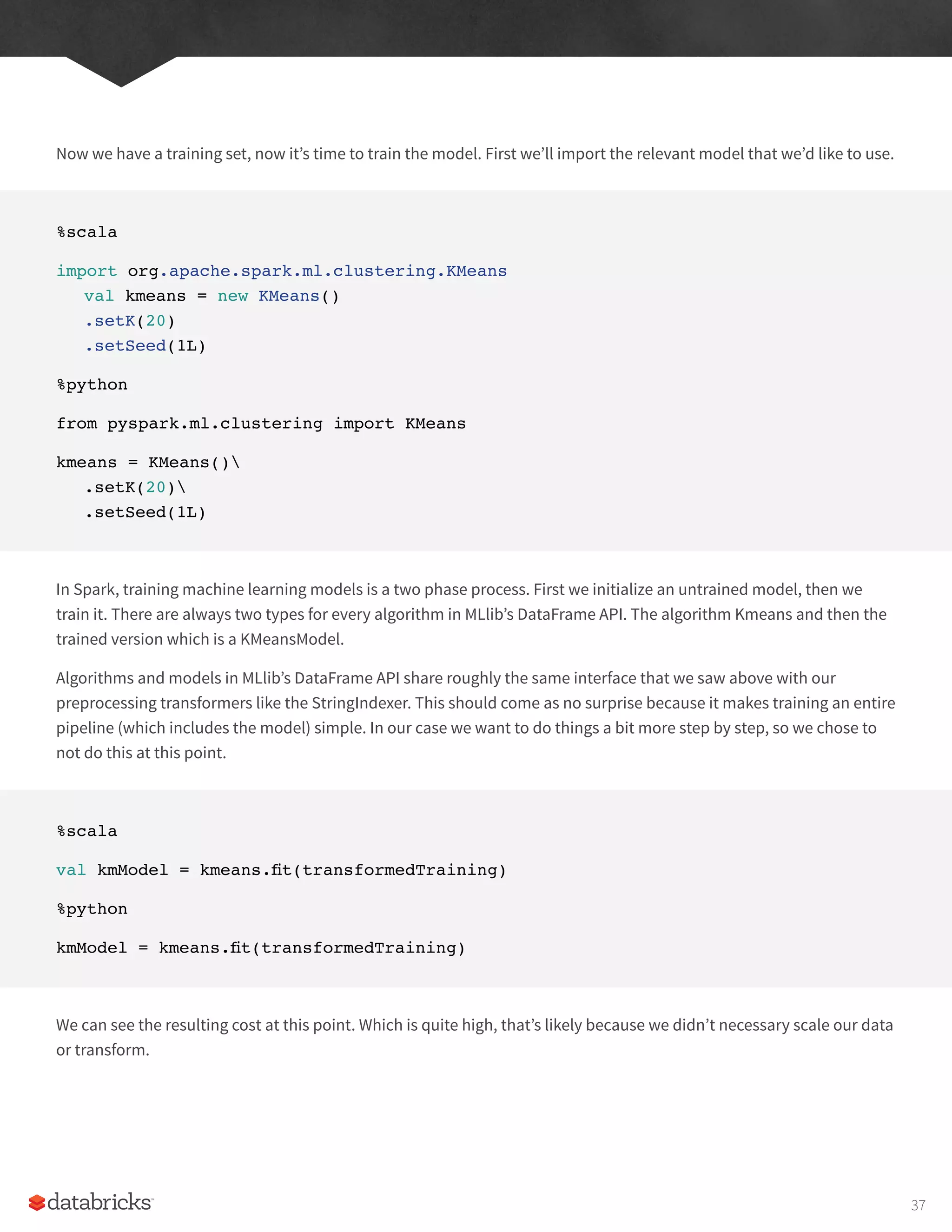 Now we have a training set, now it’s time to train the model. First we’ll import the relevant model that we’d like to use.
%scala
import org.apache.spark.ml.clustering.KMeans
val kmeans = new KMeans()
.setK(20)
.setSeed(1L)
%python
from pyspark.ml.clustering import KMeans
kmeans = KMeans()
.setK(20)
.setSeed(1L)
In Spark, training machine learning models is a two phase process. First we initialize an untrained model, then we
train it. There are always two types for every algorithm in MLlib’s DataFrame API. The algorithm Kmeans and then the
trained version which is a KMeansModel.
Algorithms and models in MLlib’s DataFrame API share roughly the same interface that we saw above with our
preprocessing transformers like the StringIndexer. This should come as no surprise because it makes training an entire
pipeline (which includes the model) simple. In our case we want to do things a bit more step by step, so we chose to
not do this at this point.
%scala
val kmModel = kmeans.fit(transformedTraining)
%python
kmModel = kmeans.fit(transformedTraining)
We can see the resulting cost at this point. Which is quite high, that’s likely because we didn’t necessary scale our data
or transform.
37
 