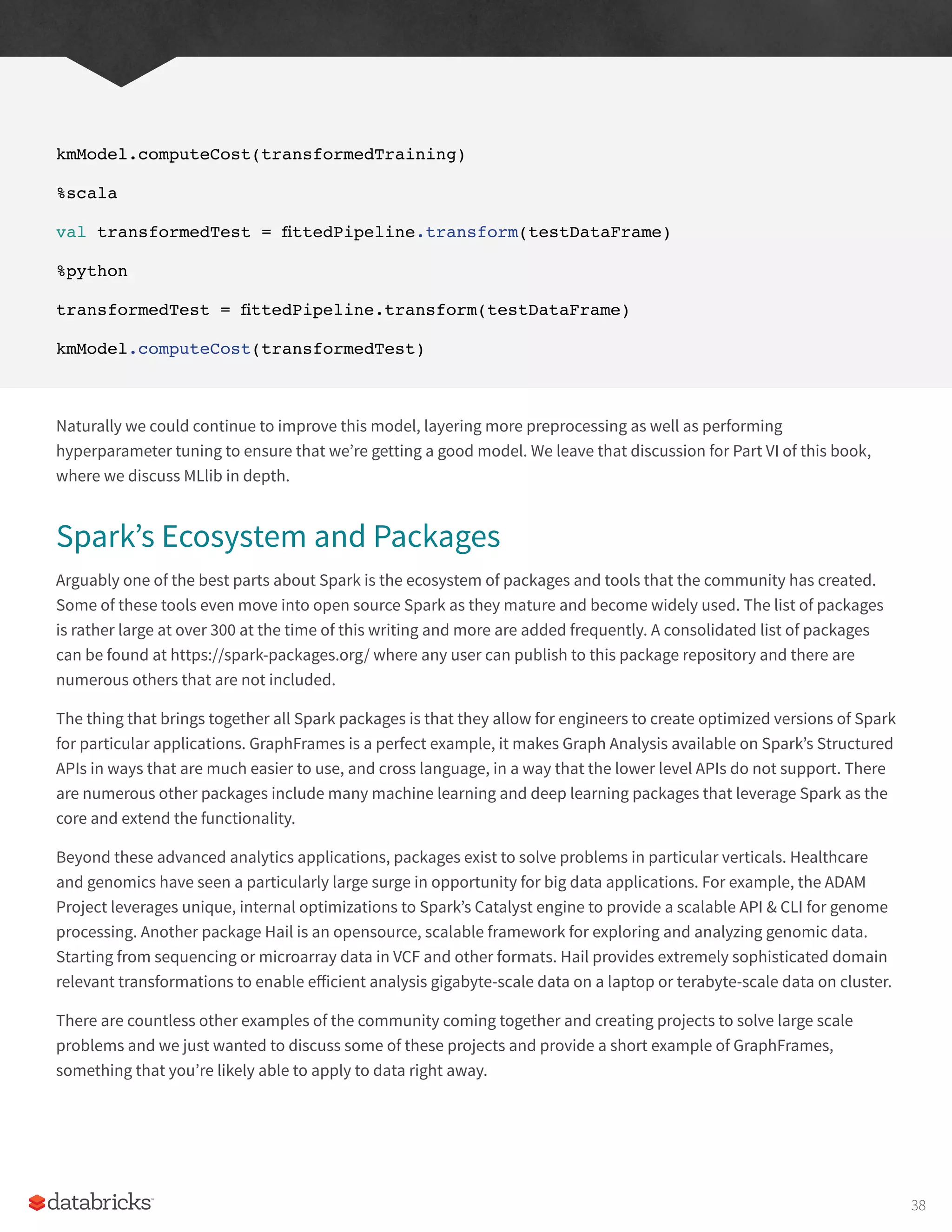 kmModel.computeCost(transformedTraining)
%scala
val transformedTest = fittedPipeline.transform(testDataFrame)
%python
transformedTest = fittedPipeline.transform(testDataFrame)
kmModel.computeCost(transformedTest)
Naturally we could continue to improve this model, layering more preprocessing as well as performing
hyperparameter tuning to ensure that we’re getting a good model. We leave that discussion for Part VI of this book,
where we discuss MLlib in depth.
Spark’s Ecosystem and Packages
Arguably one of the best parts about Spark is the ecosystem of packages and tools that the community has created.
Some of these tools even move into open source Spark as they mature and become widely used. The list of packages
is rather large at over 300 at the time of this writing and more are added frequently. A consolidated list of packages
can be found at https://spark-packages.org/ where any user can publish to this package repository and there are
numerous others that are not included.
The thing that brings together all Spark packages is that they allow for engineers to create optimized versions of Spark
for particular applications. GraphFrames is a perfect example, it makes Graph Analysis available on Spark’s Structured
APIs in ways that are much easier to use, and cross language, in a way that the lower level APIs do not support. There
are numerous other packages include many machine learning and deep learning packages that leverage Spark as the
core and extend the functionality.
Beyond these advanced analytics applications, packages exist to solve problems in particular verticals. Healthcare
and genomics have seen a particularly large surge in opportunity for big data applications. For example, the ADAM
Project leverages unique, internal optimizations to Spark’s Catalyst engine to provide a scalable API & CLI for genome
processing. Another package Hail is an opensource, scalable framework for exploring and analyzing genomic data.
Starting from sequencing or microarray data in VCF and other formats. Hail provides extremely sophisticated domain
relevant transformations to enable efficient analysis gigabyte-scale data on a laptop or terabyte-scale data on cluster.
There are countless other examples of the community coming together and creating projects to solve large scale
problems and we just wanted to discuss some of these projects and provide a short example of GraphFrames,
something that you’re likely able to apply to data right away.
38
 