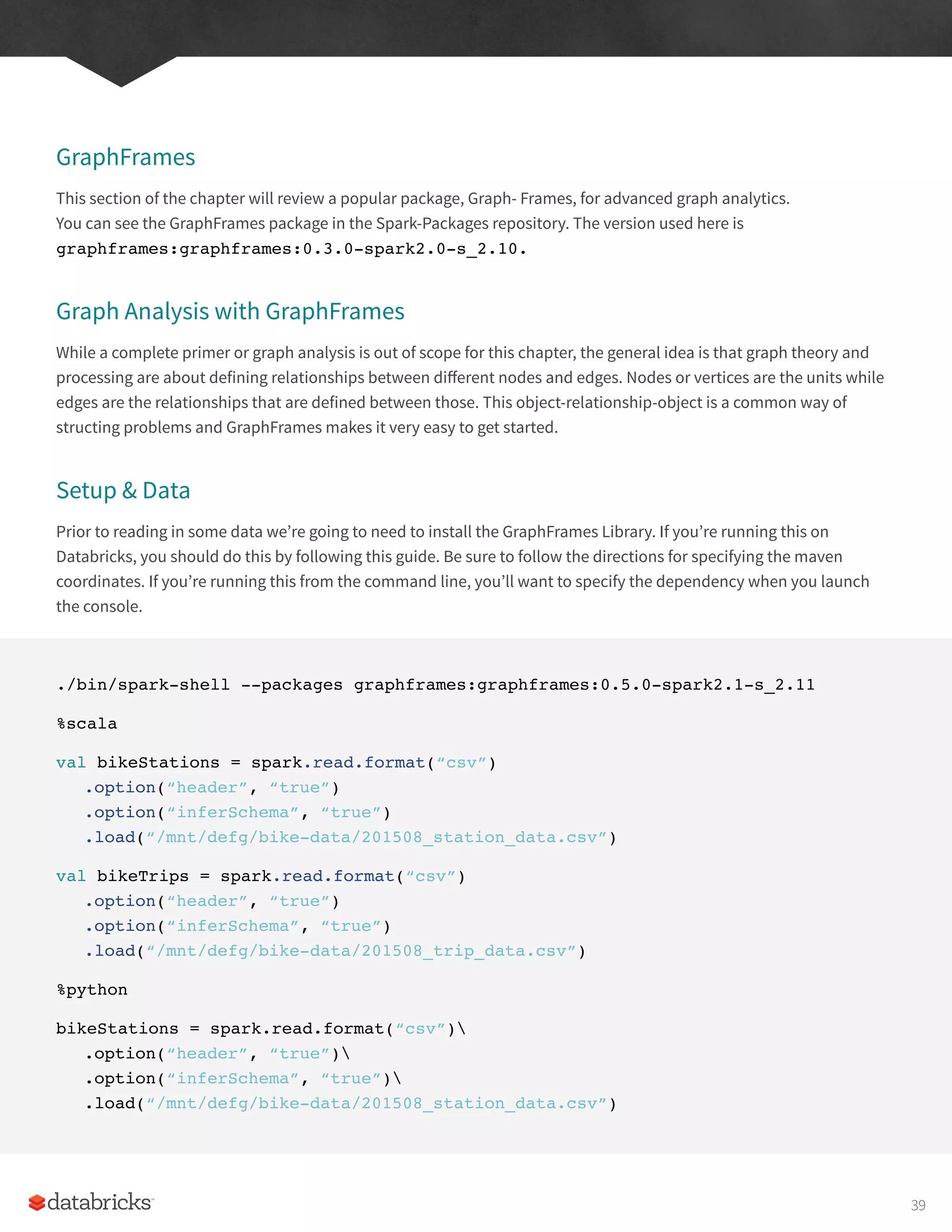 GraphFrames
This section of the chapter will review a popular package, Graph- Frames, for advanced graph analytics.
You can see the GraphFrames package in the Spark-Packages repository. The version used here is
graphframes:graphframes:0.3.0-spark2.0-s_2.10.
Graph Analysis with GraphFrames
While a complete primer or graph analysis is out of scope for this chapter, the general idea is that graph theory and
processing are about defining relationships between different nodes and edges. Nodes or vertices are the units while
edges are the relationships that are defined between those. This object-relationship-object is a common way of
structing problems and GraphFrames makes it very easy to get started.
Setup & Data
Prior to reading in some data we’re going to need to install the GraphFrames Library. If you’re running this on
Databricks, you should do this by following this guide. Be sure to follow the directions for specifying the maven
coordinates. If you’re running this from the command line, you’ll want to specify the dependency when you launch
the console.
./bin/spark-shell --packages graphframes:graphframes:0.5.0-spark2.1-s_2.11
%scala
val bikeStations = spark.read.format(“csv”)
.option(“header”, “true”)
.option(“inferSchema”, “true”)
.load(“/mnt/defg/bike-data/201508_station_data.csv”)
val bikeTrips = spark.read.format(“csv”)
.option(“header”, “true”)
.option(“inferSchema”, “true”)
.load(“/mnt/defg/bike-data/201508_trip_data.csv”)
%python
bikeStations = spark.read.format(“csv”)
.option(“header”, “true”)
.option(“inferSchema”, “true”)
.load(“/mnt/defg/bike-data/201508_station_data.csv”)
39
 