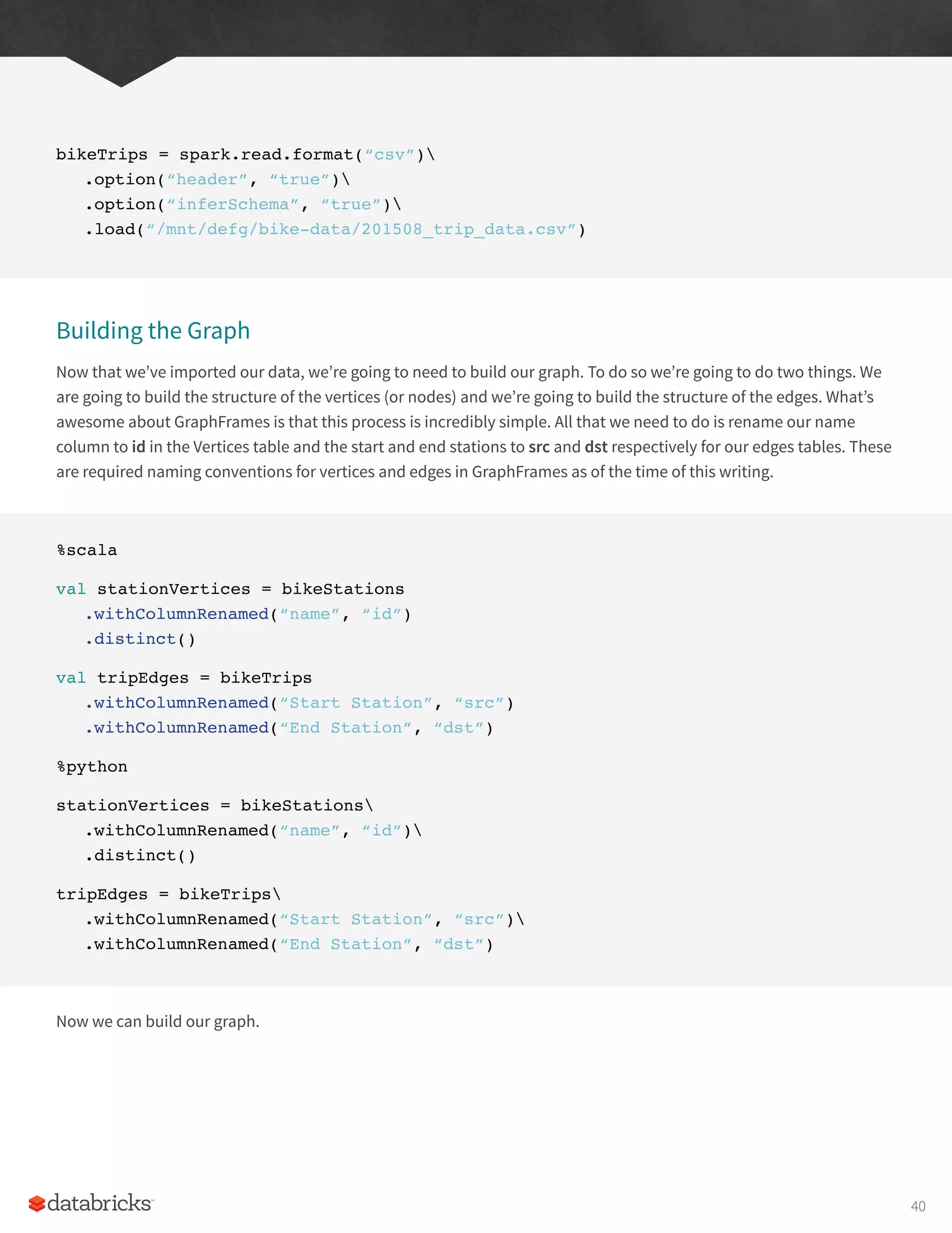 bikeTrips = spark.read.format(“csv”)
.option(“header”, “true”)
.option(“inferSchema”, “true”)
.load(“/mnt/defg/bike-data/201508_trip_data.csv”)
Building the Graph
Now that we’ve imported our data, we’re going to need to build our graph. To do so we’re going to do two things. We
are going to build the structure of the vertices (or nodes) and we’re going to build the structure of the edges. What’s
awesome about GraphFrames is that this process is incredibly simple. All that we need to do is rename our name
column to id in the Vertices table and the start and end stations to src and dst respectively for our edges tables. These
are required naming conventions for vertices and edges in GraphFrames as of the time of this writing.
%scala
val stationVertices = bikeStations
.withColumnRenamed(“name”, “id”)
.distinct()
val tripEdges = bikeTrips
.withColumnRenamed(“Start Station”, “src”)
.withColumnRenamed(“End Station”, “dst”)
%python
stationVertices = bikeStations
.withColumnRenamed(“name”, “id”)
.distinct()
tripEdges = bikeTrips
.withColumnRenamed(“Start Station”, “src”)
.withColumnRenamed(“End Station”, “dst”)
Now we can build our graph.
40
 