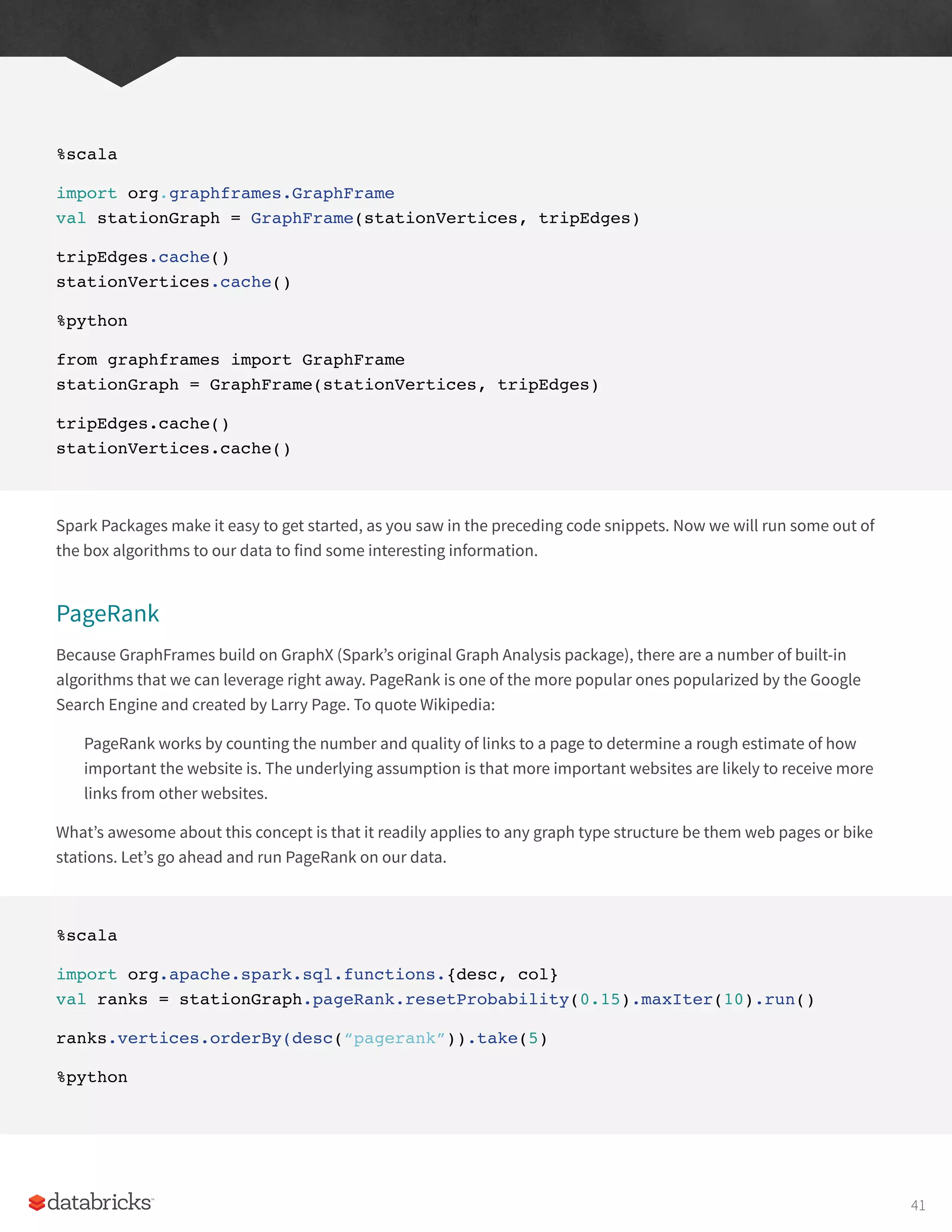 %scala
import org.graphframes.GraphFrame
val stationGraph = GraphFrame(stationVertices, tripEdges)
tripEdges.cache()
stationVertices.cache()
%python
from graphframes import GraphFrame
stationGraph = GraphFrame(stationVertices, tripEdges)
tripEdges.cache()
stationVertices.cache()
Spark Packages make it easy to get started, as you saw in the preceding code snippets. Now we will run some out of
the box algorithms to our data to find some interesting information.
PageRank
Because GraphFrames build on GraphX (Spark’s original Graph Analysis package), there are a number of built-in
algorithms that we can leverage right away. PageRank is one of the more popular ones popularized by the Google
Search Engine and created by Larry Page. To quote Wikipedia:
PageRank works by counting the number and quality of links to a page to determine a rough estimate of how
important the website is. The underlying assumption is that more important websites are likely to receive more
links from other websites.
What’s awesome about this concept is that it readily applies to any graph type structure be them web pages or bike
stations. Let’s go ahead and run PageRank on our data.
%scala
import org.apache.spark.sql.functions.{desc, col}
val ranks = stationGraph.pageRank.resetProbability(0.15).maxIter(10).run()
ranks.vertices.orderBy(desc(“pagerank”)).take(5)
%python
41
 
