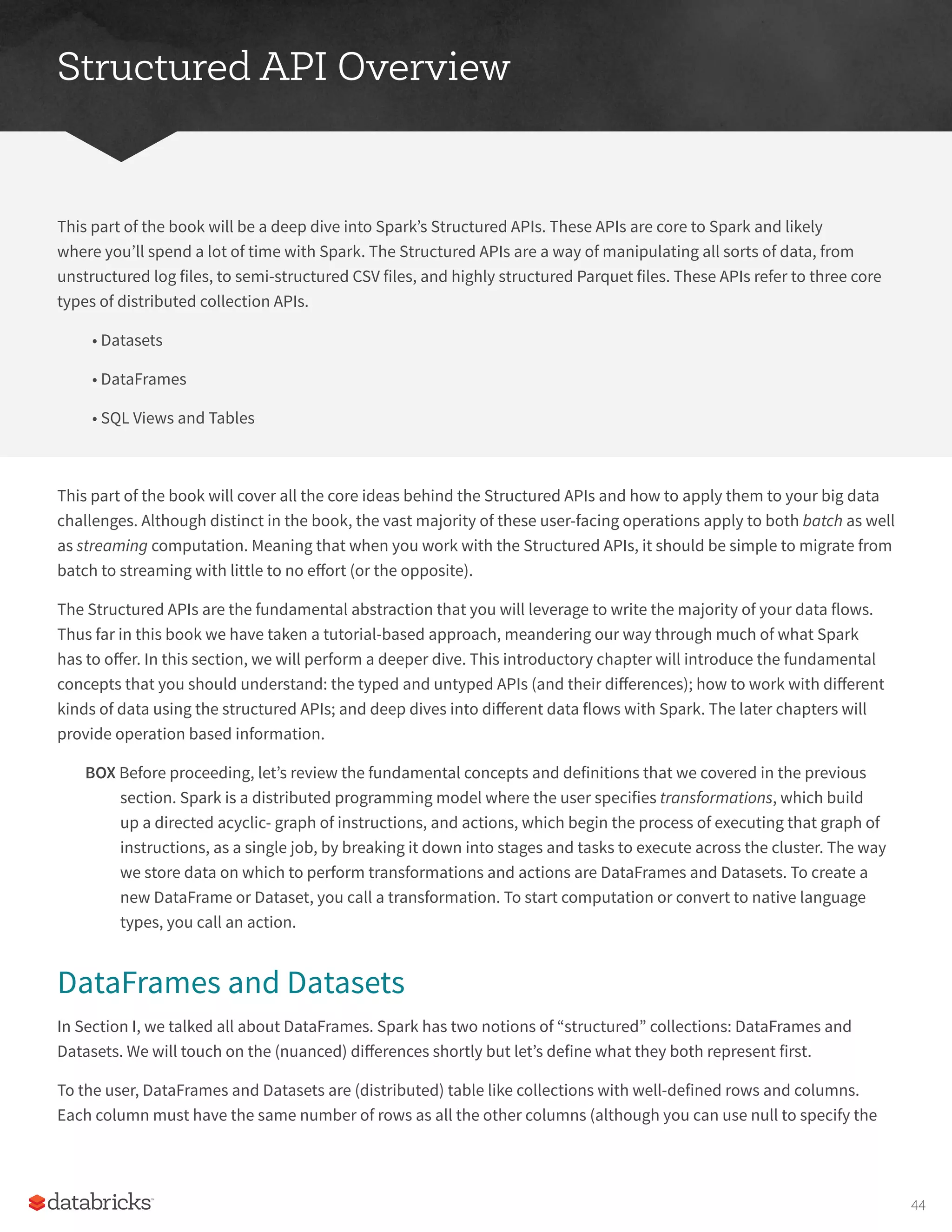 Structured API Overview
This part of the book will be a deep dive into Spark’s Structured APIs. These APIs are core to Spark and likely
where you’ll spend a lot of time with Spark. The Structured APIs are a way of manipulating all sorts of data, from
unstructured log files, to semi-structured CSV files, and highly structured Parquet files. These APIs refer to three core
types of distributed collection APIs.
• Datasets
• DataFrames
• SQL Views and Tables
This part of the book will cover all the core ideas behind the Structured APIs and how to apply them to your big data
challenges. Although distinct in the book, the vast majority of these user-facing operations apply to both batch as well
as streaming computation. Meaning that when you work with the Structured APIs, it should be simple to migrate from
batch to streaming with little to no effort (or the opposite).
The Structured APIs are the fundamental abstraction that you will leverage to write the majority of your data flows.
Thus far in this book we have taken a tutorial-based approach, meandering our way through much of what Spark
has to offer. In this section, we will perform a deeper dive. This introductory chapter will introduce the fundamental
concepts that you should understand: the typed and untyped APIs (and their differences); how to work with different
kinds of data using the structured APIs; and deep dives into different data flows with Spark. The later chapters will
provide operation based information.
BOX Before proceeding, let’s review the fundamental concepts and definitions that we covered in the previous
section. Spark is a distributed programming model where the user specifies transformations, which build
up a directed acyclic- graph of instructions, and actions, which begin the process of executing that graph of
instructions, as a single job, by breaking it down into stages and tasks to execute across the cluster. The way
we store data on which to perform transformations and actions are DataFrames and Datasets. To create a
new DataFrame or Dataset, you call a transformation. To start computation or convert to native language
types, you call an action.
DataFrames and Datasets
In Section I, we talked all about DataFrames. Spark has two notions of “structured” collections: DataFrames and
Datasets. We will touch on the (nuanced) differences shortly but let’s define what they both represent first.
To the user, DataFrames and Datasets are (distributed) table like collections with well-defined rows and columns.
Each column must have the same number of rows as all the other columns (although you can use null to specify the
44
 