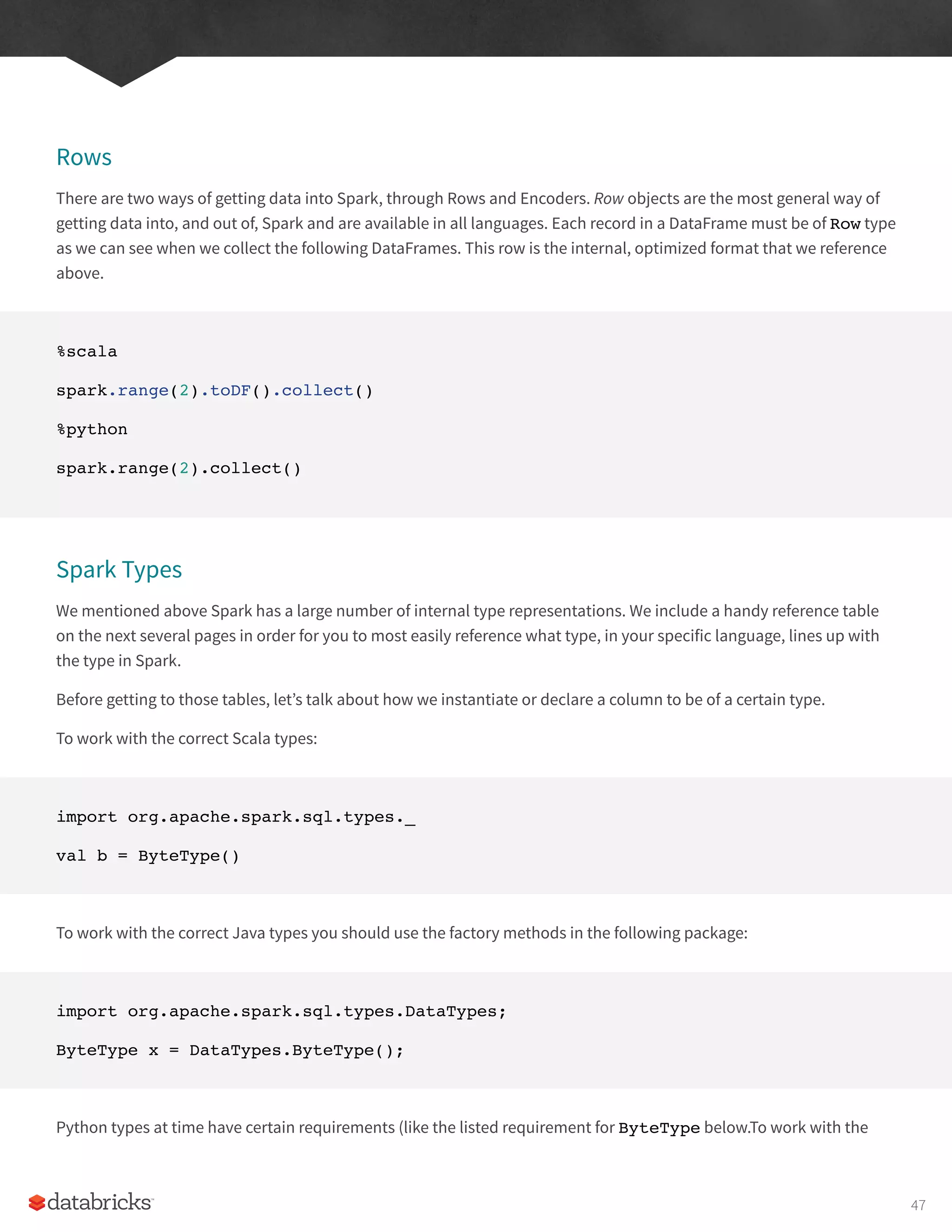 Rows
There are two ways of getting data into Spark, through Rows and Encoders. Row objects are the most general way of
getting data into, and out of, Spark and are available in all languages. Each record in a DataFrame must be of Row type
as we can see when we collect the following DataFrames. This row is the internal, optimized format that we reference
above.
%scala
spark.range(2).toDF().collect()
%python
spark.range(2).collect()
Spark Types
We mentioned above Spark has a large number of internal type representations. We include a handy reference table
on the next several pages in order for you to most easily reference what type, in your specific language, lines up with
the type in Spark.
Before getting to those tables, let’s talk about how we instantiate or declare a column to be of a certain type.
To work with the correct Scala types:
import org.apache.spark.sql.types._
val b = ByteType()
To work with the correct Java types you should use the factory methods in the following package:
import org.apache.spark.sql.types.DataTypes;
ByteType x = DataTypes.ByteType();
Python types at time have certain requirements (like the listed requirement for ByteType below.To work with the
47
 