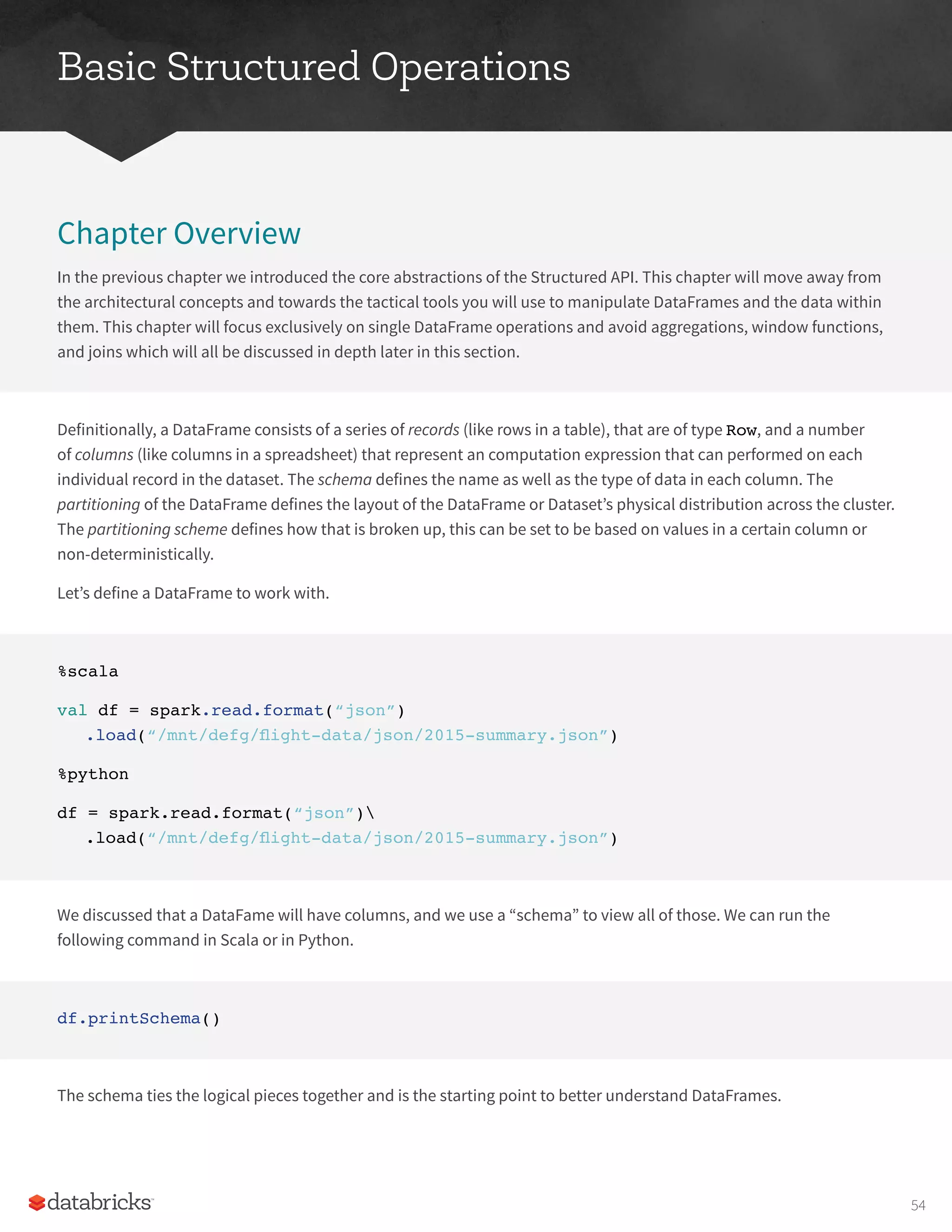 Basic Structured Operations
Chapter Overview
In the previous chapter we introduced the core abstractions of the Structured API. This chapter will move away from
the architectural concepts and towards the tactical tools you will use to manipulate DataFrames and the data within
them. This chapter will focus exclusively on single DataFrame operations and avoid aggregations, window functions,
and joins which will all be discussed in depth later in this section.
Definitionally, a DataFrame consists of a series of records (like rows in a table), that are of type Row, and a number
of columns (like columns in a spreadsheet) that represent an computation expression that can performed on each
individual record in the dataset. The schema defines the name as well as the type of data in each column. The
partitioning of the DataFrame defines the layout of the DataFrame or Dataset’s physical distribution across the cluster.
The partitioning scheme defines how that is broken up, this can be set to be based on values in a certain column or
non-deterministically.
Let’s define a DataFrame to work with.
%scala
val df = spark.read.format(“json”)
.load(“/mnt/defg/flight-data/json/2015-summary.json”)
%python
df = spark.read.format(“json”)
.load(“/mnt/defg/flight-data/json/2015-summary.json”)
We discussed that a DataFame will have columns, and we use a “schema” to view all of those. We can run the
following command in Scala or in Python.
df.printSchema()
The schema ties the logical pieces together and is the starting point to better understand DataFrames.
54
 