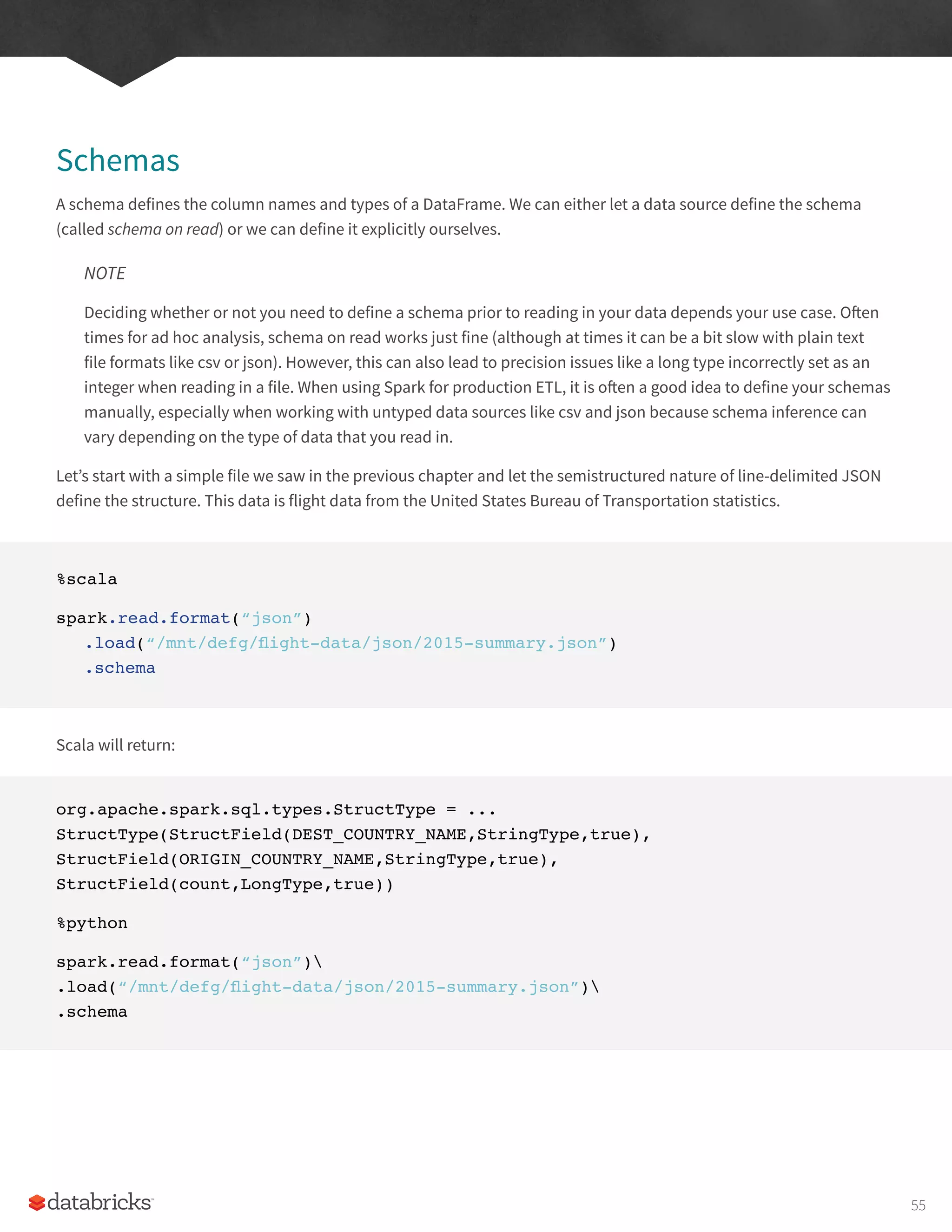 Schemas
A schema defines the column names and types of a DataFrame. We can either let a data source define the schema
(called schema on read) or we can define it explicitly ourselves.
NOTE
Deciding whether or not you need to define a schema prior to reading in your data depends your use case. Often
times for ad hoc analysis, schema on read works just fine (although at times it can be a bit slow with plain text
file formats like csv or json). However, this can also lead to precision issues like a long type incorrectly set as an
integer when reading in a file. When using Spark for production ETL, it is often a good idea to define your schemas
manually, especially when working with untyped data sources like csv and json because schema inference can
vary depending on the type of data that you read in.
Let’s start with a simple file we saw in the previous chapter and let the semistructured nature of line-delimited JSON
define the structure. This data is flight data from the United States Bureau of Transportation statistics.
%scala
spark.read.format(“json”)
.load(“/mnt/defg/flight-data/json/2015-summary.json”)
.schema
Scala will return:
org.apache.spark.sql.types.StructType = ...
StructType(StructField(DEST_COUNTRY_NAME,StringType,true),
StructField(ORIGIN_COUNTRY_NAME,StringType,true),
StructField(count,LongType,true))
%python
spark.read.format(“json”)
.load(“/mnt/defg/flight-data/json/2015-summary.json”)
.schema
55
 