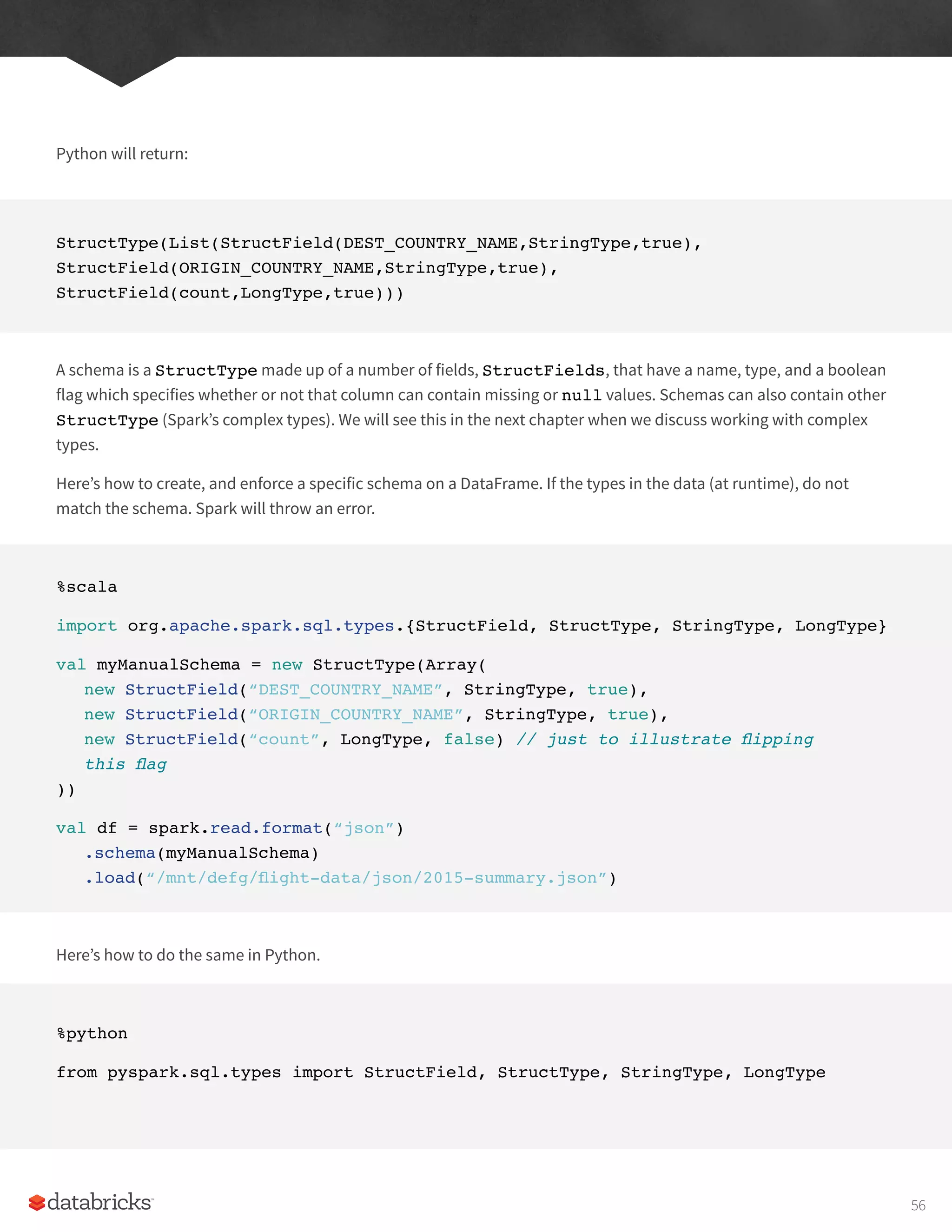 Python will return:
StructType(List(StructField(DEST_COUNTRY_NAME,StringType,true),
StructField(ORIGIN_COUNTRY_NAME,StringType,true),
StructField(count,LongType,true)))
A schema is a StructType made up of a number of fields, StructFields, that have a name, type, and a boolean
flag which specifies whether or not that column can contain missing or null values. Schemas can also contain other
StructType (Spark’s complex types). We will see this in the next chapter when we discuss working with complex
types.
Here’s how to create, and enforce a specific schema on a DataFrame. If the types in the data (at runtime), do not
match the schema. Spark will throw an error.
%scala
import org.apache.spark.sql.types.{StructField, StructType, StringType, LongType}
val myManualSchema = new StructType(Array(
new StructField(“DEST_COUNTRY_NAME”, StringType, true),
new StructField(“ORIGIN_COUNTRY_NAME”, StringType, true),
new StructField(“count”, LongType, false) // just to illustrate flipping
this flag
))
val df = spark.read.format(“json”)
.schema(myManualSchema)
.load(“/mnt/defg/flight-data/json/2015-summary.json”)
Here’s how to do the same in Python.
%python
from pyspark.sql.types import StructField, StructType, StringType, LongType
56
 