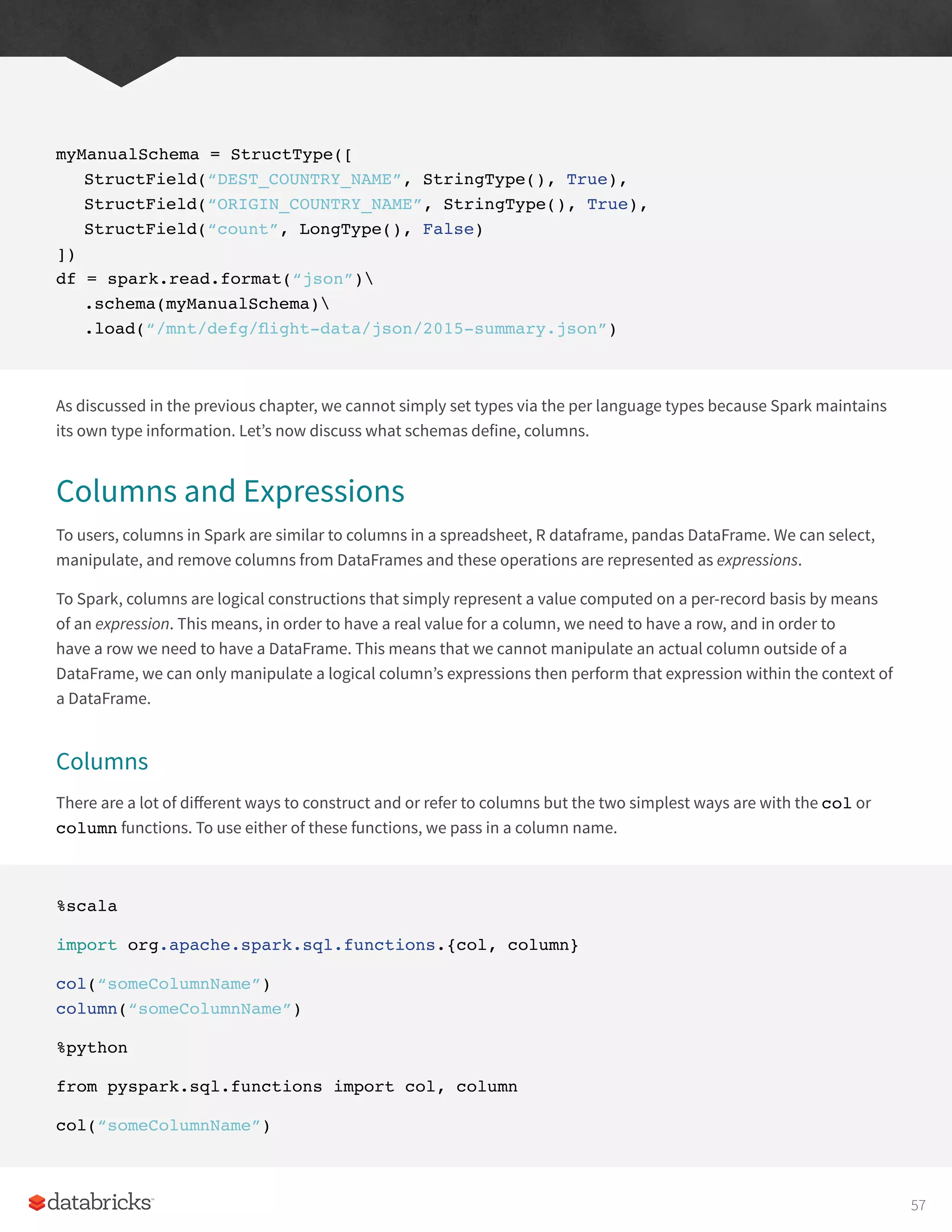 myManualSchema = StructType([
StructField(“DEST_COUNTRY_NAME”, StringType(), True),
StructField(“ORIGIN_COUNTRY_NAME”, StringType(), True),
StructField(“count”, LongType(), False)
])
df = spark.read.format(“json”)
.schema(myManualSchema)
.load(“/mnt/defg/flight-data/json/2015-summary.json”)
As discussed in the previous chapter, we cannot simply set types via the per language types because Spark maintains
its own type information. Let’s now discuss what schemas define, columns.
Columns and Expressions
To users, columns in Spark are similar to columns in a spreadsheet, R dataframe, pandas DataFrame. We can select,
manipulate, and remove columns from DataFrames and these operations are represented as expressions.
To Spark, columns are logical constructions that simply represent a value computed on a per-record basis by means
of an expression. This means, in order to have a real value for a column, we need to have a row, and in order to
have a row we need to have a DataFrame. This means that we cannot manipulate an actual column outside of a
DataFrame, we can only manipulate a logical column’s expressions then perform that expression within the context of
a DataFrame.
Columns
There are a lot of different ways to construct and or refer to columns but the two simplest ways are with the col or
column functions. To use either of these functions, we pass in a column name.
%scala
import org.apache.spark.sql.functions.{col, column}
col(“someColumnName”)
column(“someColumnName”)
%python
from pyspark.sql.functions import col, column
col(“someColumnName”)
57
 