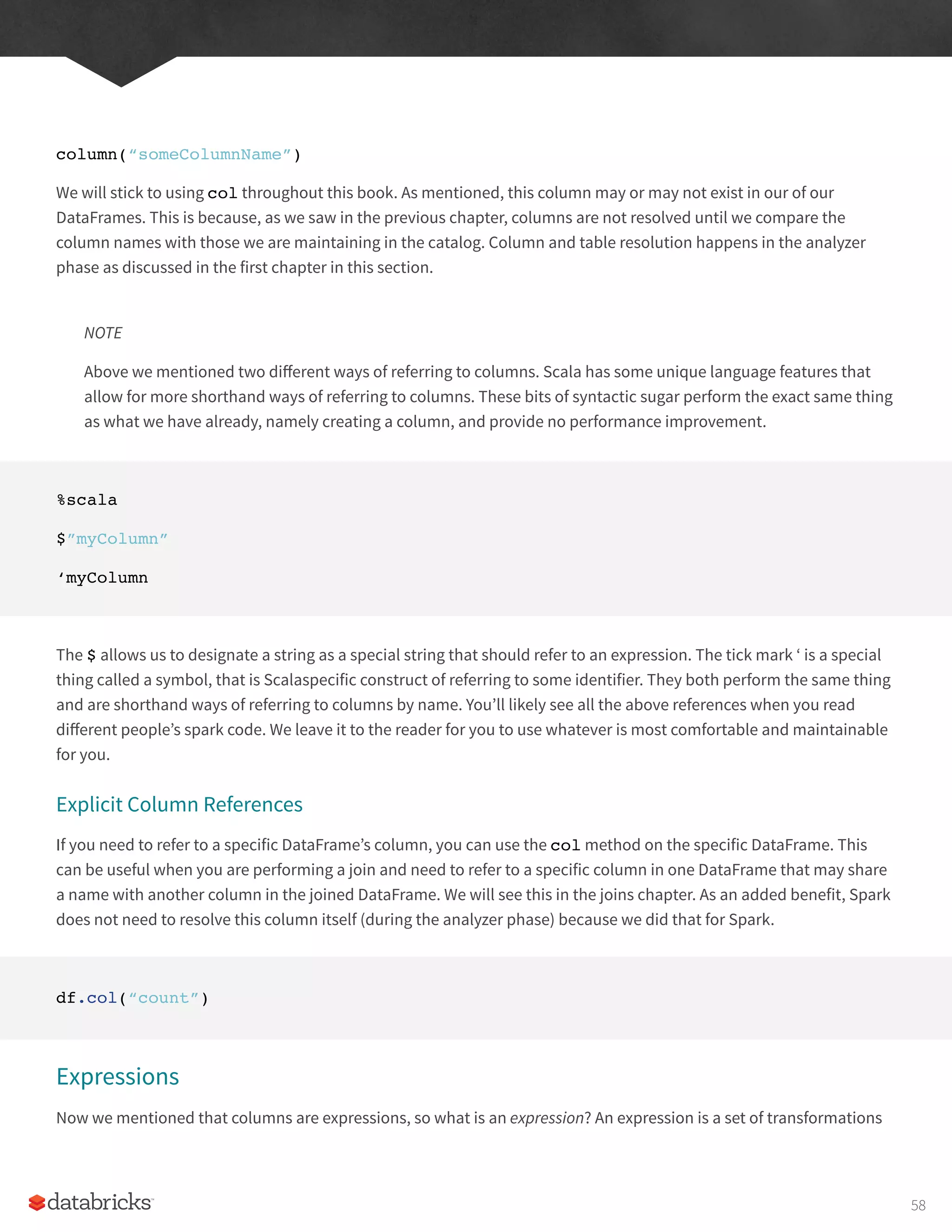 column(“someColumnName”)
We will stick to using col throughout this book. As mentioned, this column may or may not exist in our of our
DataFrames. This is because, as we saw in the previous chapter, columns are not resolved until we compare the
column names with those we are maintaining in the catalog. Column and table resolution happens in the analyzer
phase as discussed in the first chapter in this section.
NOTE
Above we mentioned two different ways of referring to columns. Scala has some unique language features that
allow for more shorthand ways of referring to columns. These bits of syntactic sugar perform the exact same thing
as what we have already, namely creating a column, and provide no performance improvement.
%scala
$”myColumn”
‘myColumn
The $ allows us to designate a string as a special string that should refer to an expression. The tick mark ‘ is a special
thing called a symbol, that is Scalaspecific construct of referring to some identifier. They both perform the same thing
and are shorthand ways of referring to columns by name. You’ll likely see all the above references when you read
different people’s spark code. We leave it to the reader for you to use whatever is most comfortable and maintainable
for you.
Explicit Column References
If you need to refer to a specific DataFrame’s column, you can use the col method on the specific DataFrame. This
can be useful when you are performing a join and need to refer to a specific column in one DataFrame that may share
a name with another column in the joined DataFrame. We will see this in the joins chapter. As an added benefit, Spark
does not need to resolve this column itself (during the analyzer phase) because we did that for Spark.
df.col(“count”)
Expressions
Now we mentioned that columns are expressions, so what is an expression? An expression is a set of transformations
58
 