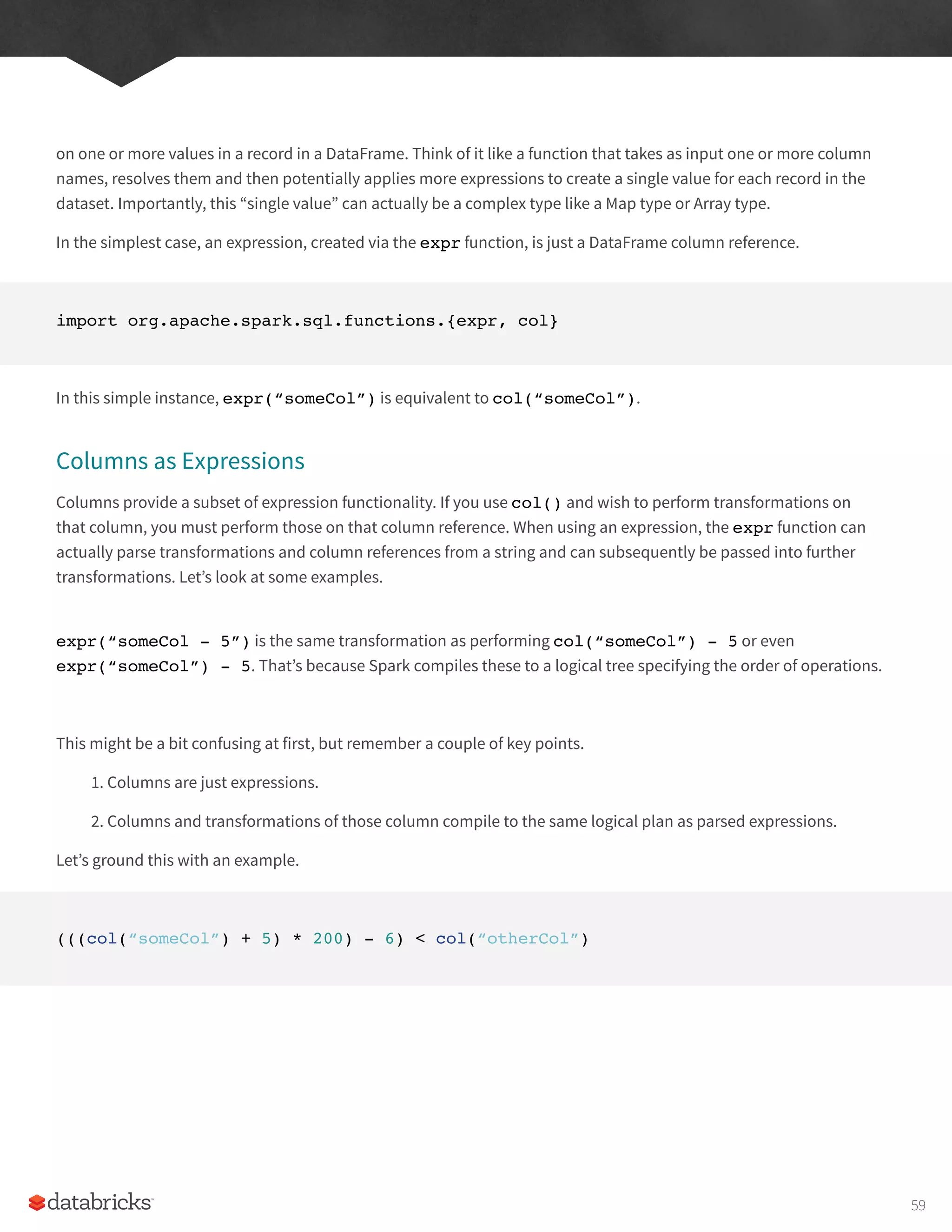 on one or more values in a record in a DataFrame. Think of it like a function that takes as input one or more column
names, resolves them and then potentially applies more expressions to create a single value for each record in the
dataset. Importantly, this “single value” can actually be a complex type like a Map type or Array type.
In the simplest case, an expression, created via the expr function, is just a DataFrame column reference.
import org.apache.spark.sql.functions.{expr, col}
In this simple instance, expr(“someCol”) is equivalent to col(“someCol”).
Columns as Expressions
Columns provide a subset of expression functionality. If you use col() and wish to perform transformations on
that column, you must perform those on that column reference. When using an expression, the expr function can
actually parse transformations and column references from a string and can subsequently be passed into further
transformations. Let’s look at some examples.
expr(“someCol - 5”) is the same transformation as performing col(“someCol”) - 5 or even
expr(“someCol”) - 5. That’s because Spark compiles these to a logical tree specifying the order of operations.
This might be a bit confusing at first, but remember a couple of key points.
1. Columns are just expressions.
2. Columns and transformations of those column compile to the same logical plan as parsed expressions.
Let’s ground this with an example.
(((col(“someCol”) + 5) * 200) - 6) < col(“otherCol”)
59
 