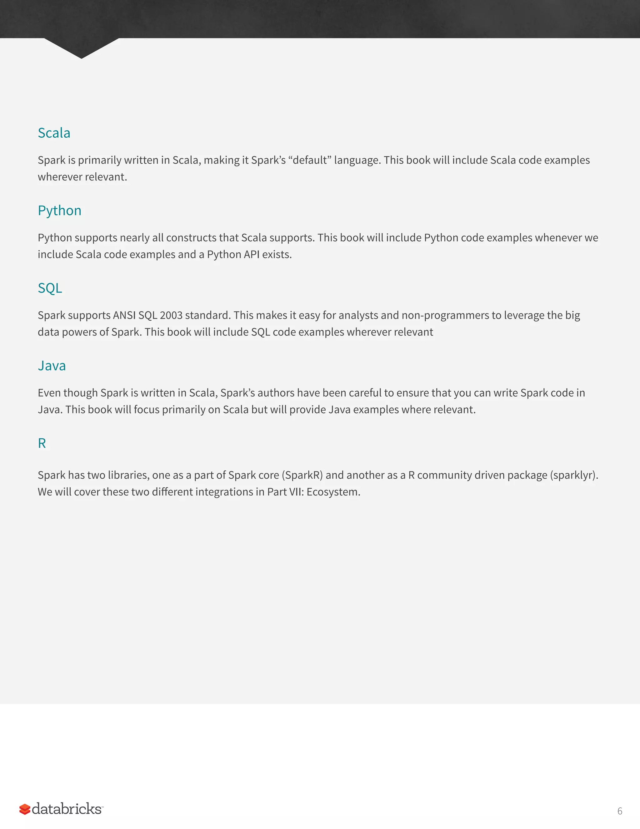 Scala
Spark is primarily written in Scala, making it Spark’s “default” language. This book will include Scala code examples
wherever relevant.
Python
Python supports nearly all constructs that Scala supports. This book will include Python code examples whenever we
include Scala code examples and a Python API exists.
SQL
Spark supports ANSI SQL 2003 standard. This makes it easy for analysts and non-programmers to leverage the big
data powers of Spark. This book will include SQL code examples wherever relevant
Java
Even though Spark is written in Scala, Spark’s authors have been careful to ensure that you can write Spark code in
Java. This book will focus primarily on Scala but will provide Java examples where relevant.
R
Spark has two libraries, one as a part of Spark core (SparkR) and another as a R community driven package (sparklyr).
We will cover these two different integrations in Part VII: Ecosystem.
6
 