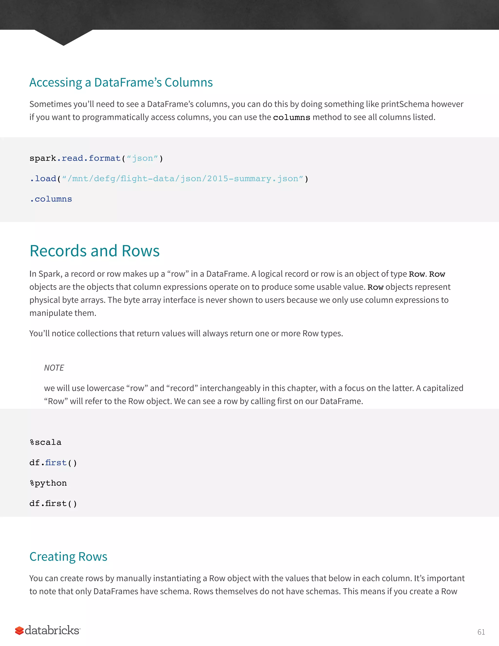 Accessing a DataFrame’s Columns
Sometimes you’ll need to see a DataFrame’s columns, you can do this by doing something like printSchema however
if you want to programmatically access columns, you can use the columns method to see all columns listed.
spark.read.format(“json”)
.load(“/mnt/defg/flight-data/json/2015-summary.json”)
.columns
Records and Rows
In Spark, a record or row makes up a “row” in a DataFrame. A logical record or row is an object of type Row. Row
objects are the objects that column expressions operate on to produce some usable value. Row objects represent
physical byte arrays. The byte array interface is never shown to users because we only use column expressions to
manipulate them.
You’ll notice collections that return values will always return one or more Row types.
NOTE
we will use lowercase “row” and “record” interchangeably in this chapter, with a focus on the latter. A capitalized
“Row” will refer to the Row object. We can see a row by calling first on our DataFrame.
%scala
df.first()
%python
df.first()
Creating Rows
You can create rows by manually instantiating a Row object with the values that below in each column. It’s important
to note that only DataFrames have schema. Rows themselves do not have schemas. This means if you create a Row
61
 