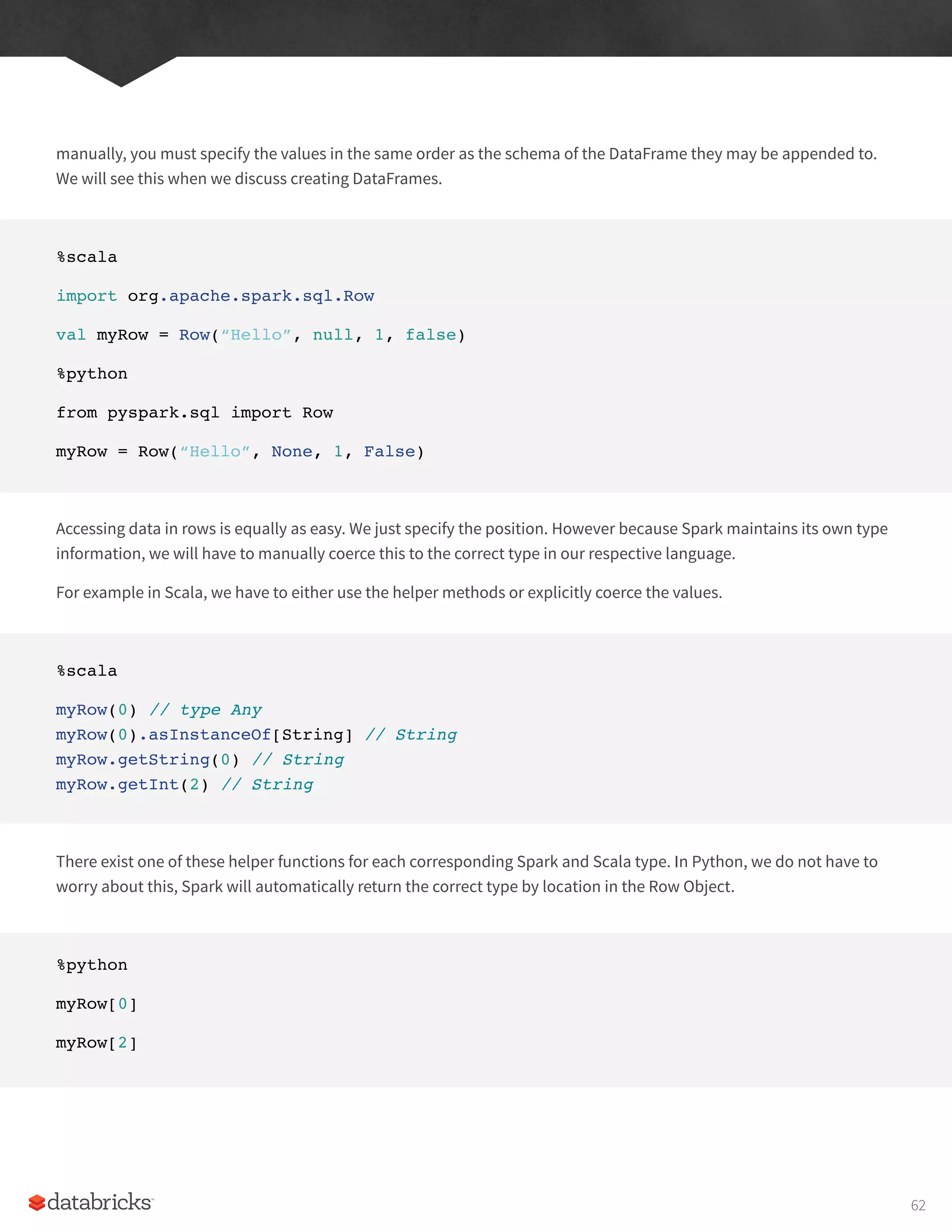 manually, you must specify the values in the same order as the schema of the DataFrame they may be appended to.
We will see this when we discuss creating DataFrames.
%scala
import org.apache.spark.sql.Row
val myRow = Row(“Hello”, null, 1, false)
%python
from pyspark.sql import Row
myRow = Row(“Hello”, None, 1, False)
Accessing data in rows is equally as easy. We just specify the position. However because Spark maintains its own type
information, we will have to manually coerce this to the correct type in our respective language.
For example in Scala, we have to either use the helper methods or explicitly coerce the values.
%scala
myRow(0) // type Any
myRow(0).asInstanceOf[String] // String
myRow.getString(0) // String
myRow.getInt(2) // String
There exist one of these helper functions for each corresponding Spark and Scala type. In Python, we do not have to
worry about this, Spark will automatically return the correct type by location in the Row Object.
%python
myRow[0]
myRow[2]
62
 