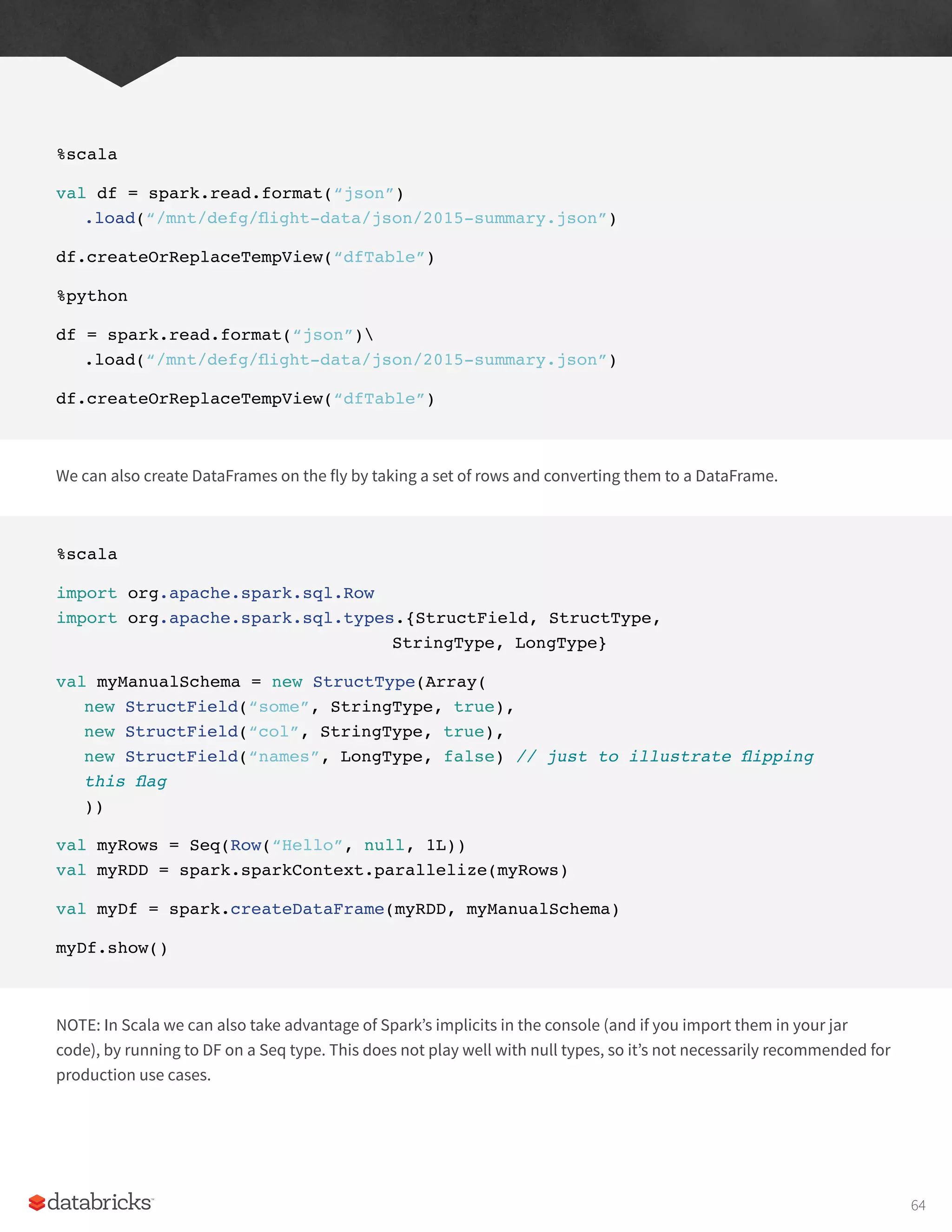 %scala
val df = spark.read.format(“json”)
.load(“/mnt/defg/flight-data/json/2015-summary.json”)
df.createOrReplaceTempView(“dfTable”)
%python
df = spark.read.format(“json”)
.load(“/mnt/defg/flight-data/json/2015-summary.json”)
df.createOrReplaceTempView(“dfTable”)
We can also create DataFrames on the fly by taking a set of rows and converting them to a DataFrame.
%scala
import org.apache.spark.sql.Row
import org.apache.spark.sql.types.{StructField, StructType,
						StringType, LongType}
val myManualSchema = new StructType(Array(
new StructField(“some”, StringType, true),
new StructField(“col”, StringType, true),
new StructField(“names”, LongType, false) // just to illustrate flipping
this flag
))
val myRows = Seq(Row(“Hello”, null, 1L))
val myRDD = spark.sparkContext.parallelize(myRows)
val myDf = spark.createDataFrame(myRDD, myManualSchema)
myDf.show()
NOTE: In Scala we can also take advantage of Spark’s implicits in the console (and if you import them in your jar
code), by running to DF on a Seq type. This does not play well with null types, so it’s not necessarily recommended for
production use cases.
64
 