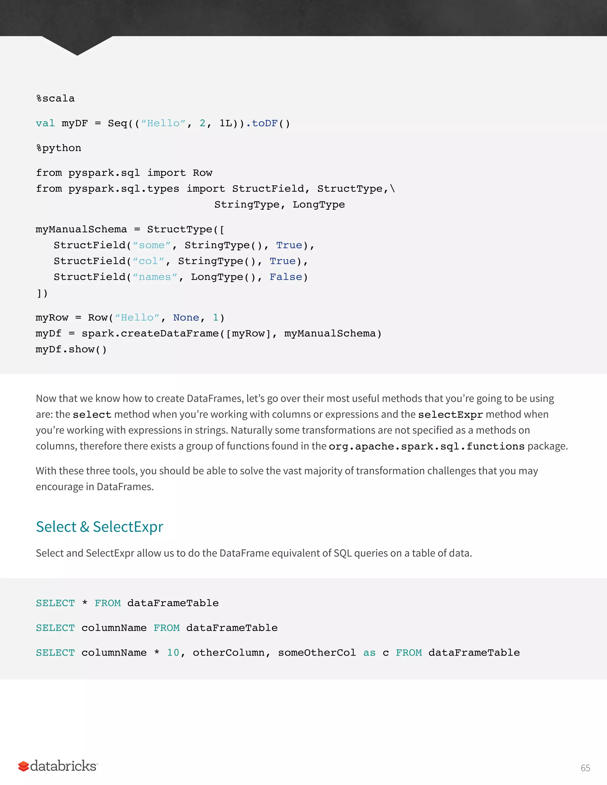 %scala
val myDF = Seq((“Hello”, 2, 1L)).toDF()
%python
from pyspark.sql import Row
from pyspark.sql.types import StructField, StructType,
					StringType, LongType
myManualSchema = StructType([
StructField(“some”, StringType(), True),
StructField(“col”, StringType(), True),
StructField(“names”, LongType(), False)
])
myRow = Row(“Hello”, None, 1)
myDf = spark.createDataFrame([myRow], myManualSchema)
myDf.show()
Now that we know how to create DataFrames, let’s go over their most useful methods that you’re going to be using
are: the select method when you’re working with columns or expressions and the selectExpr method when
you’re working with expressions in strings. Naturally some transformations are not specified as a methods on
columns, therefore there exists a group of functions found in the org.apache.spark.sql.functions package.
With these three tools, you should be able to solve the vast majority of transformation challenges that you may
encourage in DataFrames.
Select & SelectExpr
Select and SelectExpr allow us to do the DataFrame equivalent of SQL queries on a table of data.
SELECT * FROM dataFrameTable
SELECT columnName FROM dataFrameTable
SELECT columnName * 10, otherColumn, someOtherCol as c FROM dataFrameTable
65
 