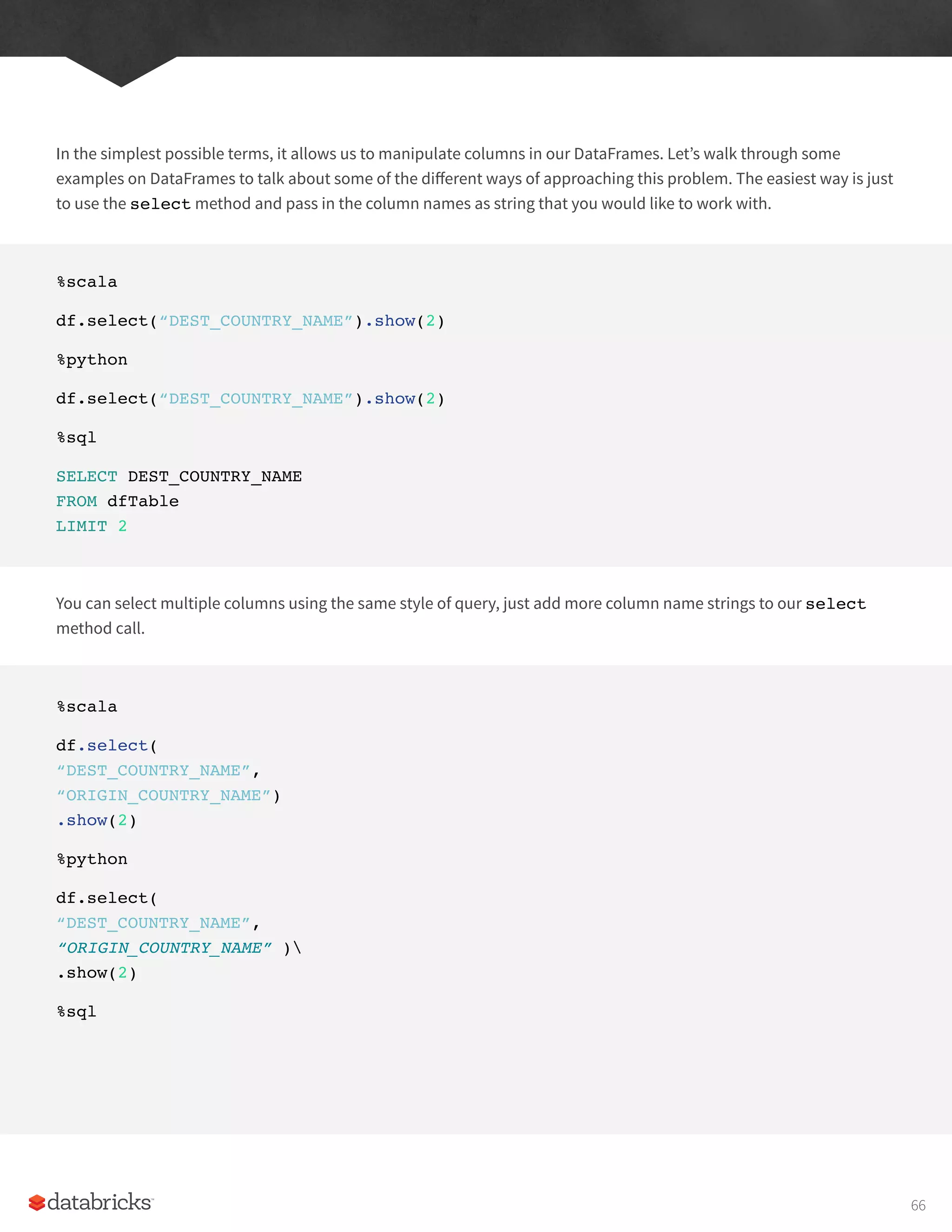 In the simplest possible terms, it allows us to manipulate columns in our DataFrames. Let’s walk through some
examples on DataFrames to talk about some of the different ways of approaching this problem. The easiest way is just
to use the select method and pass in the column names as string that you would like to work with.
%scala
df.select(“DEST_COUNTRY_NAME”).show(2)
%python
df.select(“DEST_COUNTRY_NAME”).show(2)
%sql
SELECT DEST_COUNTRY_NAME
FROM dfTable
LIMIT 2
You can select multiple columns using the same style of query, just add more column name strings to our select
method call.
%scala
df.select(
“DEST_COUNTRY_NAME”,
“ORIGIN_COUNTRY_NAME”)
.show(2)
%python
df.select(
“DEST_COUNTRY_NAME”,
“ORIGIN_COUNTRY_NAME” )
.show(2)
%sql
66
 