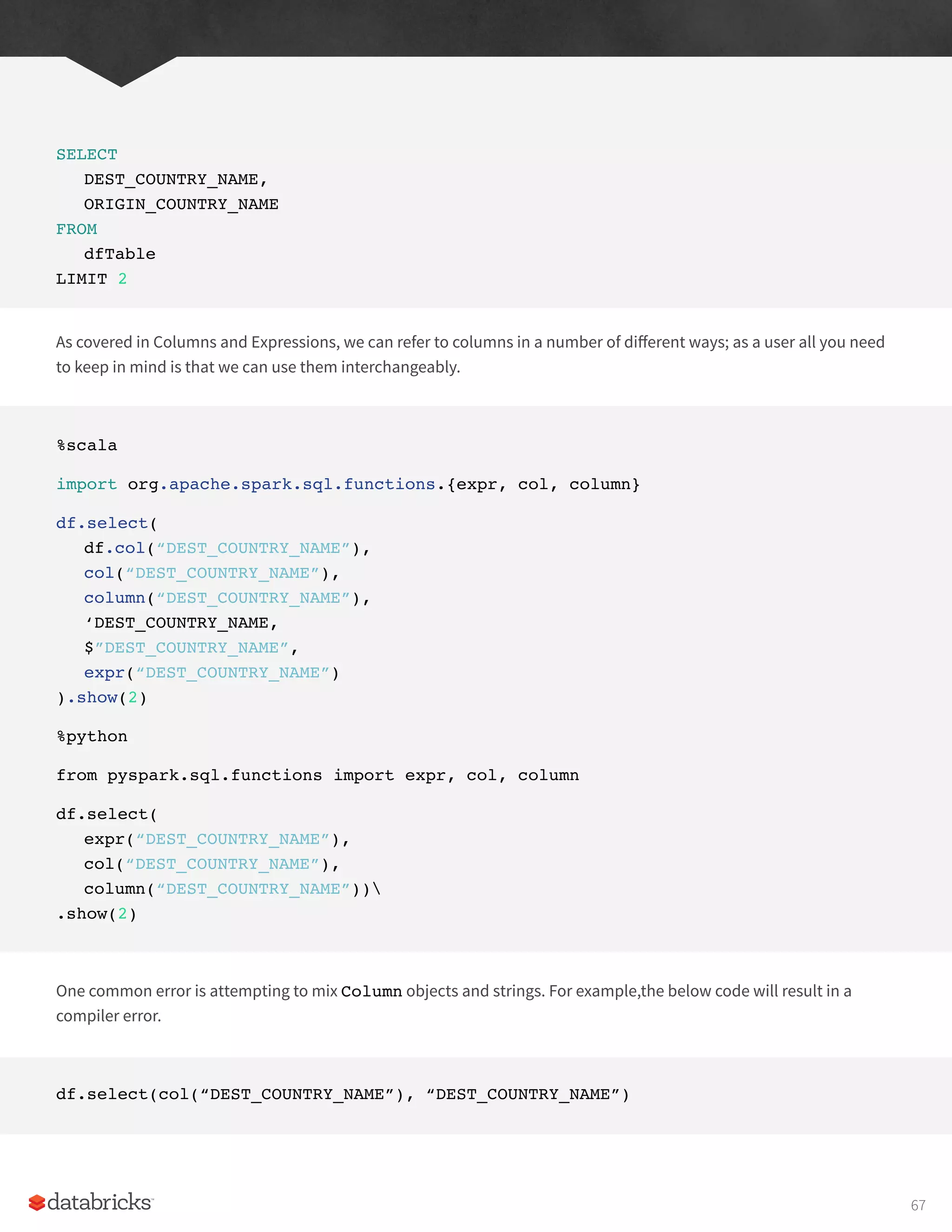 SELECT
DEST_COUNTRY_NAME,
ORIGIN_COUNTRY_NAME
FROM
dfTable
LIMIT 2
As covered in Columns and Expressions, we can refer to columns in a number of different ways; as a user all you need
to keep in mind is that we can use them interchangeably.
%scala
import org.apache.spark.sql.functions.{expr, col, column}
df.select(
df.col(“DEST_COUNTRY_NAME”),
col(“DEST_COUNTRY_NAME”),
column(“DEST_COUNTRY_NAME”),
‘DEST_COUNTRY_NAME,
$”DEST_COUNTRY_NAME”,
expr(“DEST_COUNTRY_NAME”)
).show(2)
%python
from pyspark.sql.functions import expr, col, column
df.select(
expr(“DEST_COUNTRY_NAME”),
col(“DEST_COUNTRY_NAME”),
column(“DEST_COUNTRY_NAME”))
.show(2)
One common error is attempting to mix Column objects and strings. For example,the below code will result in a
compiler error.
df.select(col(“DEST_COUNTRY_NAME”), “DEST_COUNTRY_NAME”)
67
 