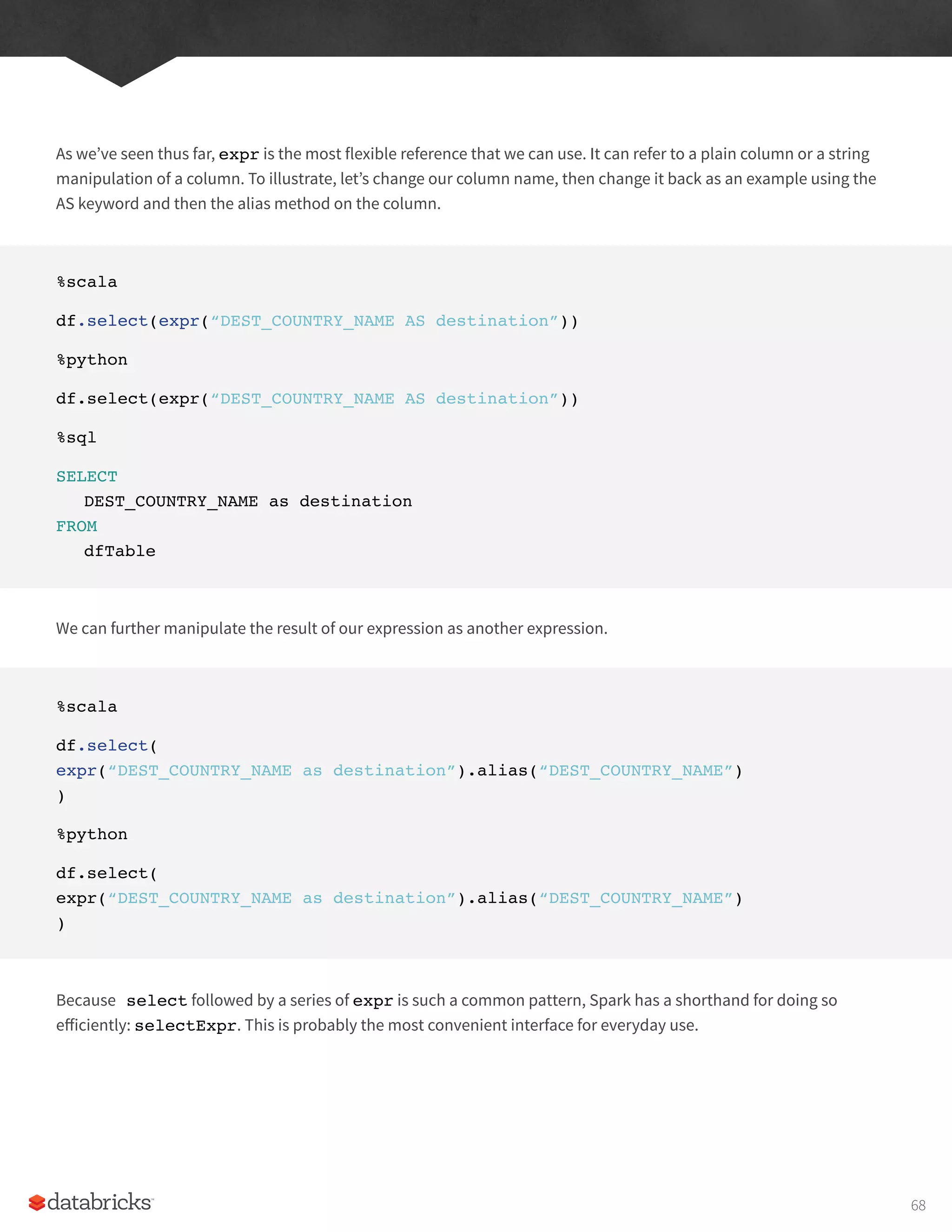 As we’ve seen thus far, expr is the most flexible reference that we can use. It can refer to a plain column or a string
manipulation of a column. To illustrate, let’s change our column name, then change it back as an example using the
AS keyword and then the alias method on the column.
%scala
df.select(expr(“DEST_COUNTRY_NAME AS destination”))
%python
df.select(expr(“DEST_COUNTRY_NAME AS destination”))
%sql
SELECT
DEST_COUNTRY_NAME as destination
FROM
dfTable
We can further manipulate the result of our expression as another expression.
%scala
df.select(
expr(“DEST_COUNTRY_NAME as destination”).alias(“DEST_COUNTRY_NAME”)
)
%python
df.select(
expr(“DEST_COUNTRY_NAME as destination”).alias(“DEST_COUNTRY_NAME”)
)
Because select followed by a series of expr is such a common pattern, Spark has a shorthand for doing so
efficiently: selectExpr. This is probably the most convenient interface for everyday use.
68
 