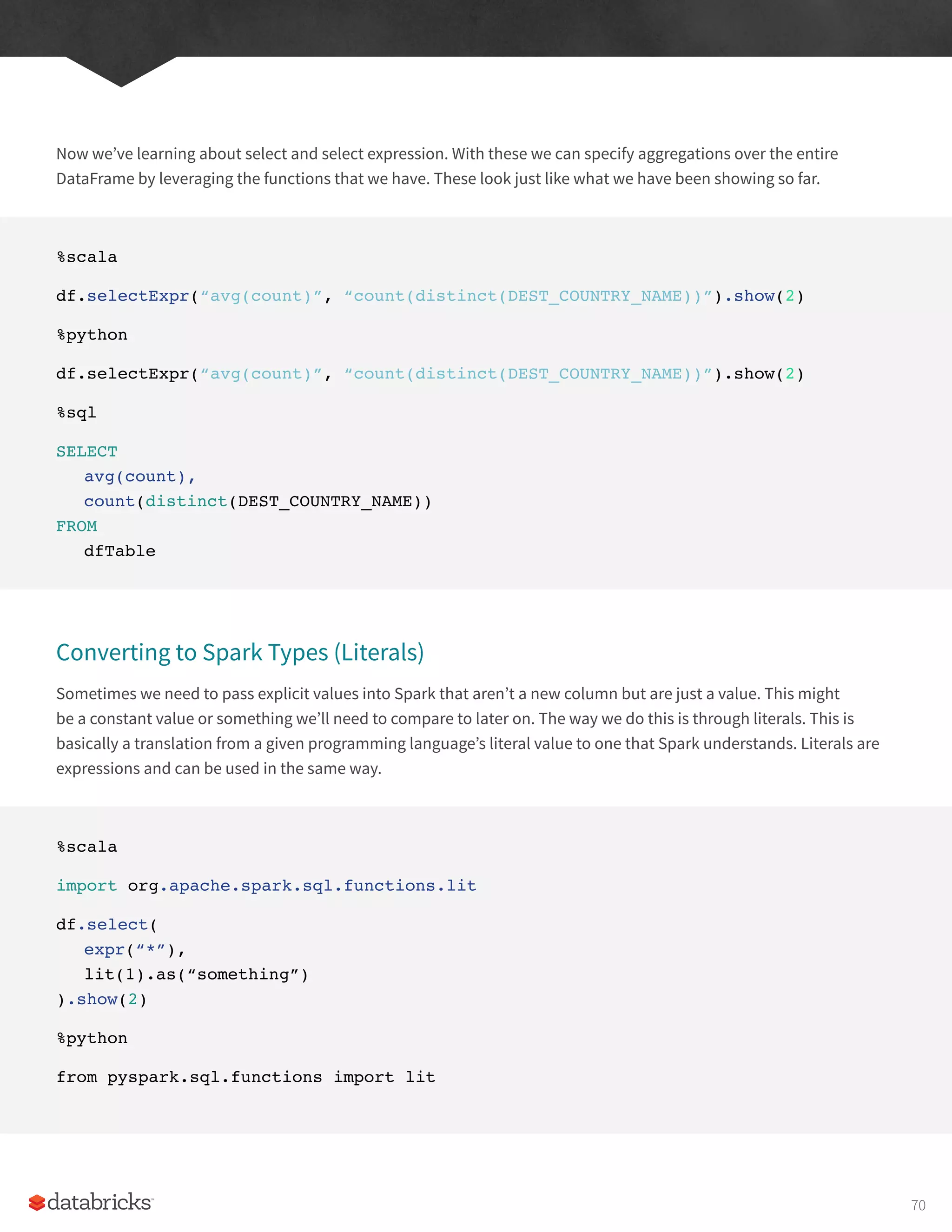 Now we’ve learning about select and select expression. With these we can specify aggregations over the entire
DataFrame by leveraging the functions that we have. These look just like what we have been showing so far.
%scala
df.selectExpr(“avg(count)”, “count(distinct(DEST_COUNTRY_NAME))”).show(2)
%python
df.selectExpr(“avg(count)”, “count(distinct(DEST_COUNTRY_NAME))”).show(2)
%sql
SELECT
avg(count),
count(distinct(DEST_COUNTRY_NAME))
FROM
dfTable
Converting to Spark Types (Literals)
Sometimes we need to pass explicit values into Spark that aren’t a new column but are just a value. This might
be a constant value or something we’ll need to compare to later on. The way we do this is through literals. This is
basically a translation from a given programming language’s literal value to one that Spark understands. Literals are
expressions and can be used in the same way.
%scala
import org.apache.spark.sql.functions.lit
df.select(
expr(“*”),
lit(1).as(“something”)
).show(2)
%python
from pyspark.sql.functions import lit
70
 
