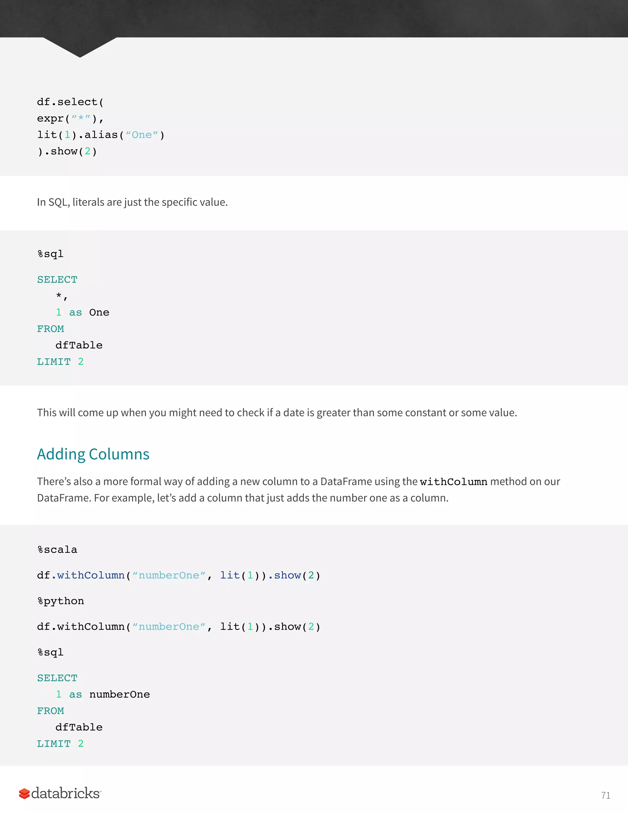 df.select(
expr(“*”),
lit(1).alias(“One”)
).show(2)
In SQL, literals are just the specific value.
%sql
SELECT
*,
1 as One
FROM
dfTable
LIMIT 2
This will come up when you might need to check if a date is greater than some constant or some value.
Adding Columns
There’s also a more formal way of adding a new column to a DataFrame using the withColumn method on our
DataFrame. For example, let’s add a column that just adds the number one as a column.
%scala
df.withColumn(“numberOne”, lit(1)).show(2)
%python
df.withColumn(“numberOne”, lit(1)).show(2)
%sql
SELECT
1 as numberOne
FROM
dfTable
LIMIT 2
71
 