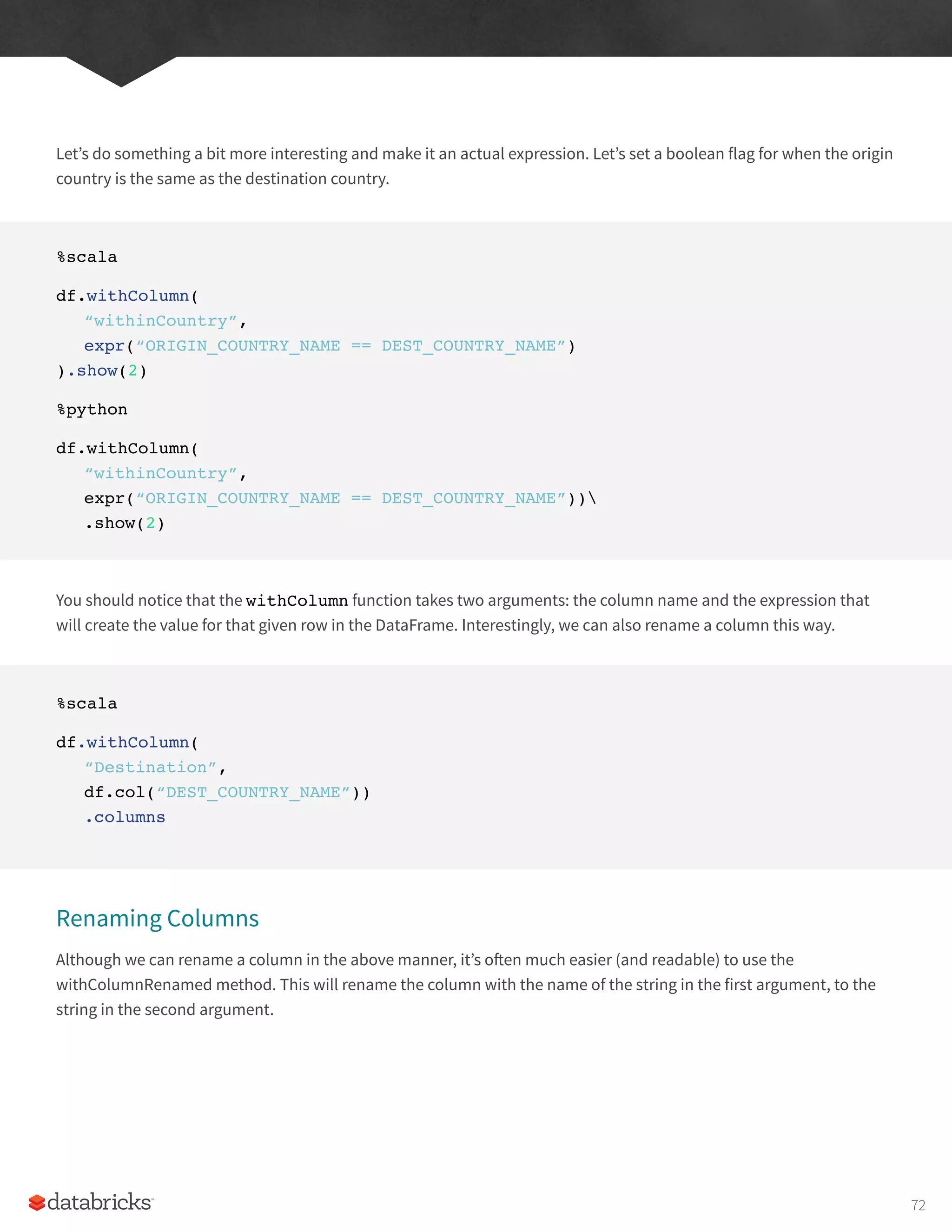 Let’s do something a bit more interesting and make it an actual expression. Let’s set a boolean flag for when the origin
country is the same as the destination country.
%scala
df.withColumn(
“withinCountry”,
expr(“ORIGIN_COUNTRY_NAME == DEST_COUNTRY_NAME”)
).show(2)
%python
df.withColumn(
“withinCountry”,
expr(“ORIGIN_COUNTRY_NAME == DEST_COUNTRY_NAME”))
.show(2)
You should notice that the withColumn function takes two arguments: the column name and the expression that
will create the value for that given row in the DataFrame. Interestingly, we can also rename a column this way.
%scala
df.withColumn(
“Destination”,
df.col(“DEST_COUNTRY_NAME”))
.columns
Renaming Columns
Although we can rename a column in the above manner, it’s often much easier (and readable) to use the
withColumnRenamed method. This will rename the column with the name of the string in the first argument, to the
string in the second argument.
72
 