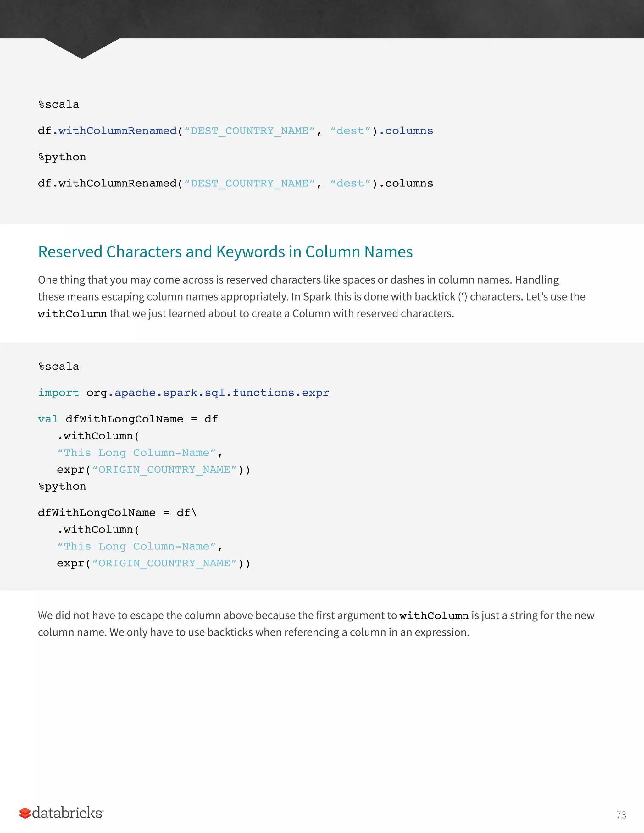 %scala
df.withColumnRenamed(“DEST_COUNTRY_NAME”, “dest”).columns
%python
df.withColumnRenamed(“DEST_COUNTRY_NAME”, “dest”).columns
Reserved Characters and Keywords in Column Names
One thing that you may come across is reserved characters like spaces or dashes in column names. Handling
these means escaping column names appropriately. In Spark this is done with backtick (‘) characters. Let’s use the
withColumn that we just learned about to create a Column with reserved characters.
%scala
import org.apache.spark.sql.functions.expr
val dfWithLongColName = df
.withColumn(
“This Long Column-Name”,
expr(“ORIGIN_COUNTRY_NAME”))
%python
dfWithLongColName = df
.withColumn(
“This Long Column-Name”,
expr(“ORIGIN_COUNTRY_NAME”))
We did not have to escape the column above because the first argument to withColumn is just a string for the new
column name. We only have to use backticks when referencing a column in an expression.
73
 