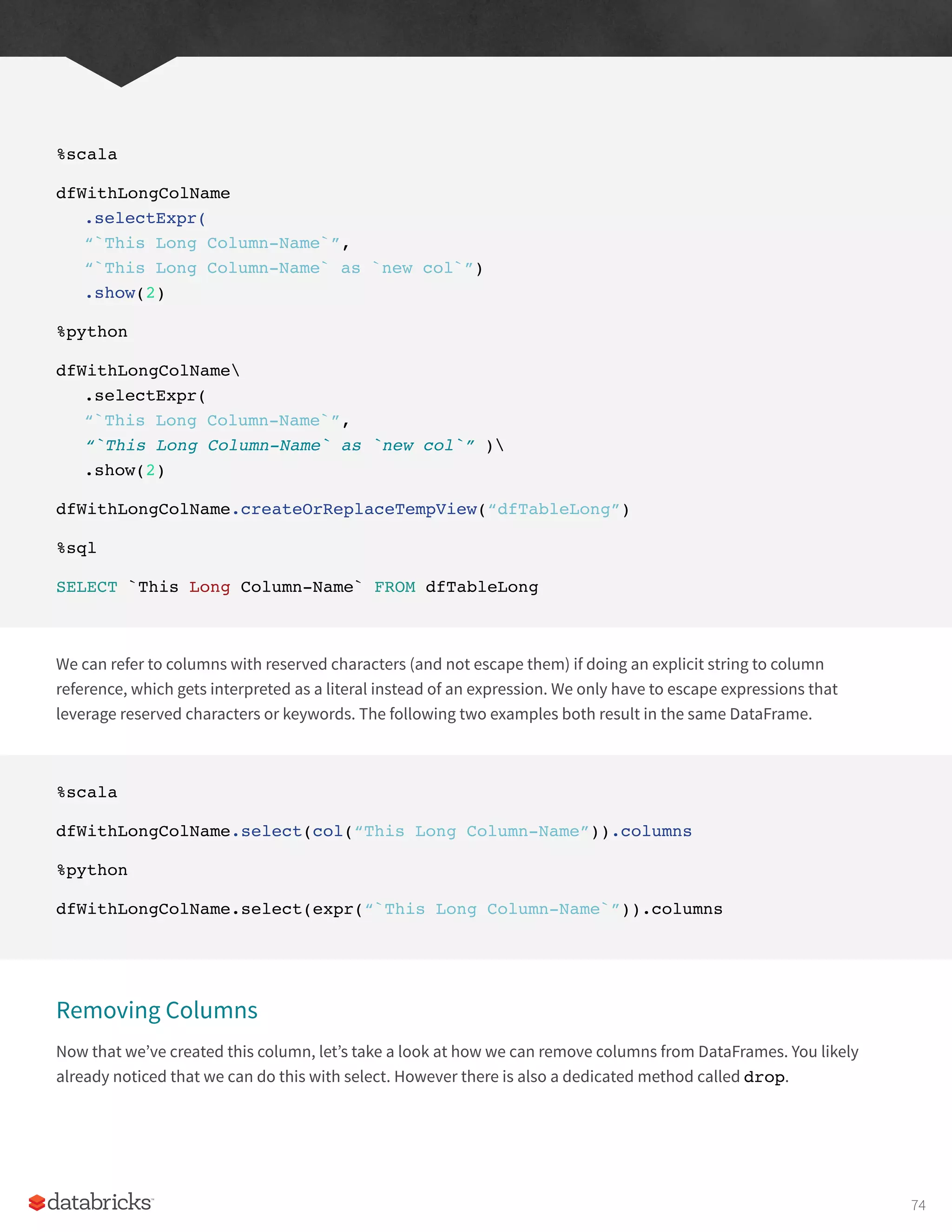 %scala
dfWithLongColName
.selectExpr(
“`This Long Column-Name`”,
“`This Long Column-Name` as `new col`”)
.show(2)
%python
dfWithLongColName
.selectExpr(
“`This Long Column-Name`”,
“`This Long Column-Name` as `new col`” )
.show(2)
dfWithLongColName.createOrReplaceTempView(“dfTableLong”)
%sql
SELECT `This Long Column-Name` FROM dfTableLong
We can refer to columns with reserved characters (and not escape them) if doing an explicit string to column
reference, which gets interpreted as a literal instead of an expression. We only have to escape expressions that
leverage reserved characters or keywords. The following two examples both result in the same DataFrame.
%scala
dfWithLongColName.select(col(“This Long Column-Name”)).columns
%python
dfWithLongColName.select(expr(“`This Long Column-Name`”)).columns
Removing Columns
Now that we’ve created this column, let’s take a look at how we can remove columns from DataFrames. You likely
already noticed that we can do this with select. However there is also a dedicated method called drop.
74
 