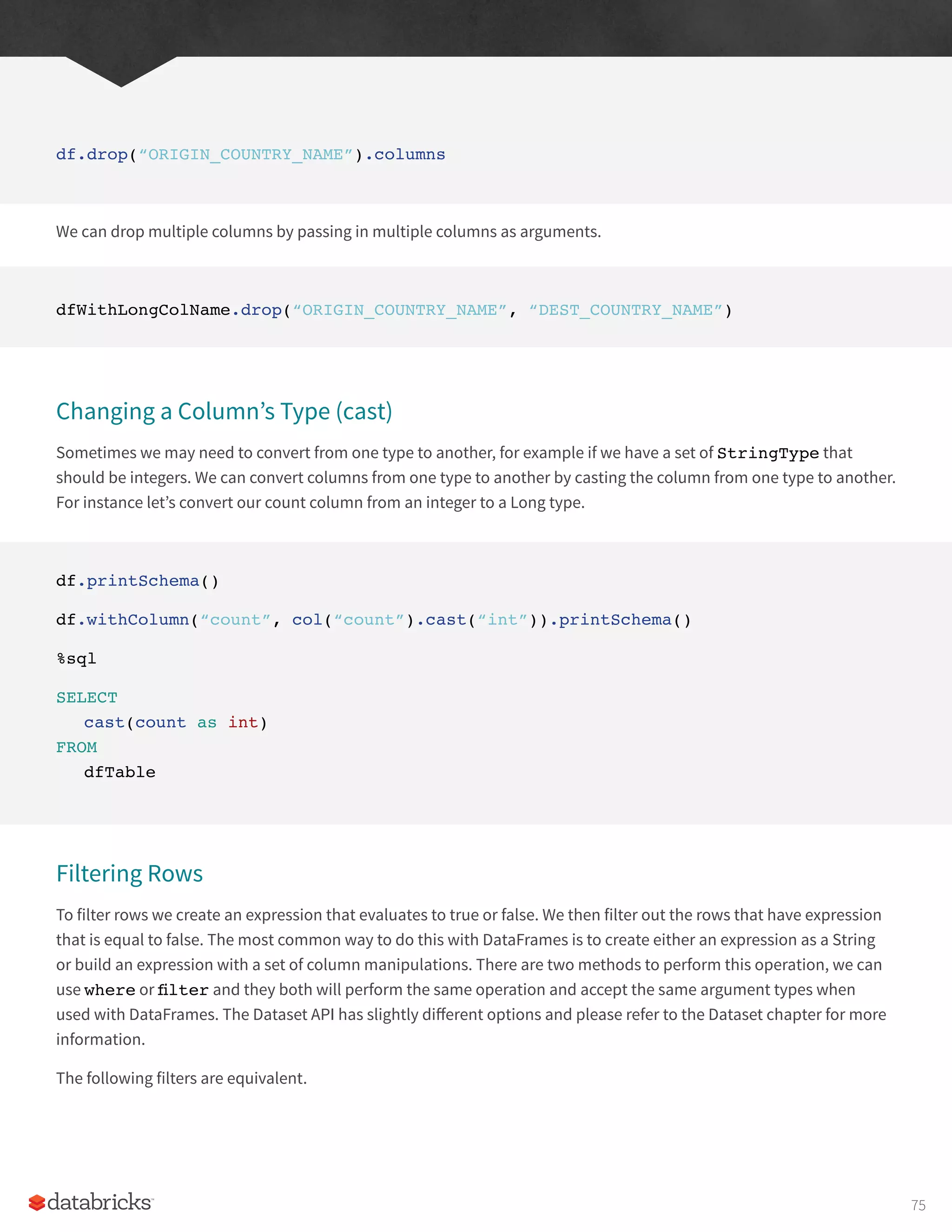 df.drop(“ORIGIN_COUNTRY_NAME”).columns
We can drop multiple columns by passing in multiple columns as arguments.
dfWithLongColName.drop(“ORIGIN_COUNTRY_NAME”, “DEST_COUNTRY_NAME”)
Changing a Column’s Type (cast)
Sometimes we may need to convert from one type to another, for example if we have a set of StringType that
should be integers. We can convert columns from one type to another by casting the column from one type to another.
For instance let’s convert our count column from an integer to a Long type.
df.printSchema()
df.withColumn(“count”, col(“count”).cast(“int”)).printSchema()
%sql
SELECT
cast(count as int)
FROM
dfTable
Filtering Rows
To filter rows we create an expression that evaluates to true or false. We then filter out the rows that have expression
that is equal to false. The most common way to do this with DataFrames is to create either an expression as a String
or build an expression with a set of column manipulations. There are two methods to perform this operation, we can
use where or filter and they both will perform the same operation and accept the same argument types when
used with DataFrames. The Dataset API has slightly different options and please refer to the Dataset chapter for more
information.
The following filters are equivalent.
75
 