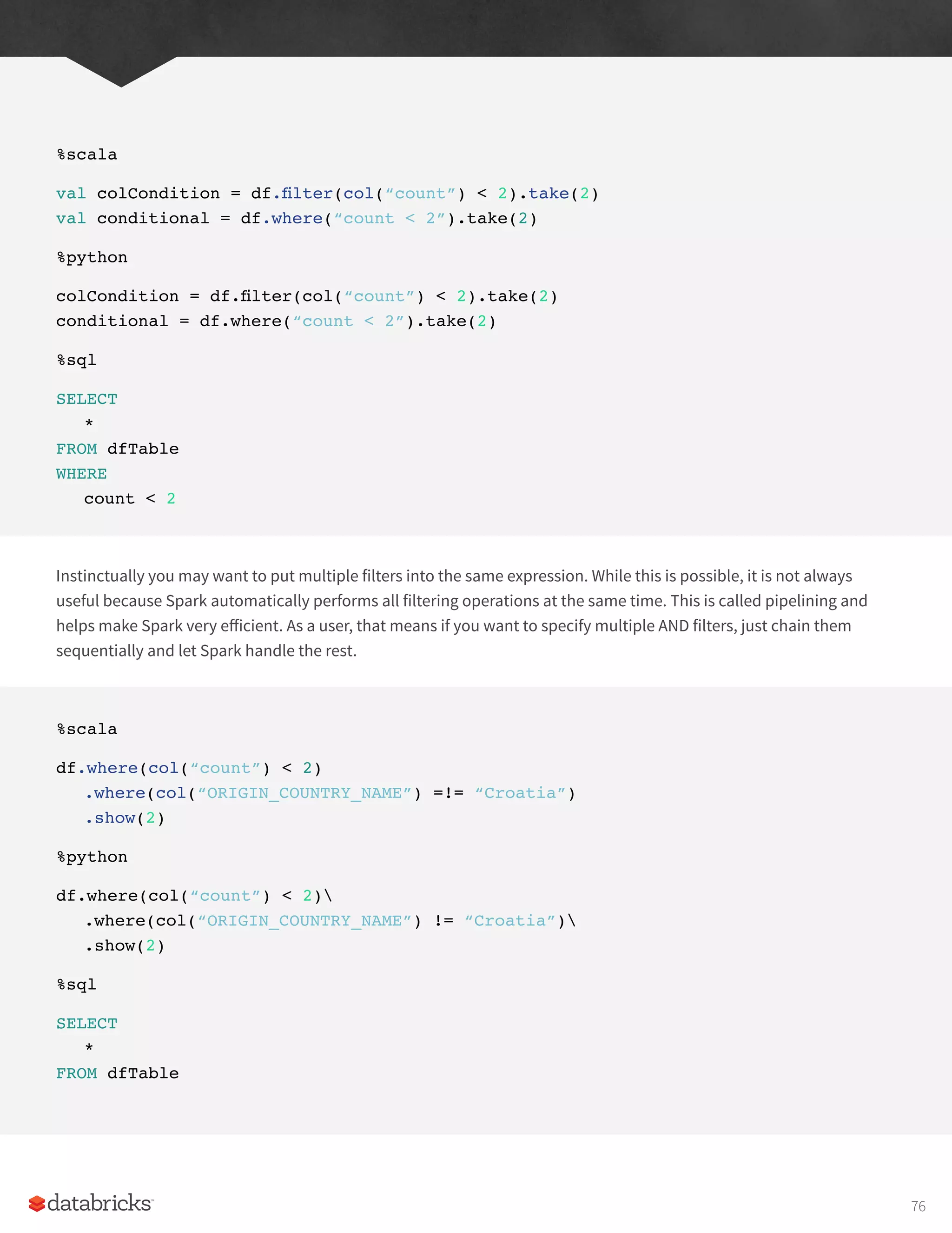 %scala
val colCondition = df.filter(col(“count”) < 2).take(2)
val conditional = df.where(“count < 2”).take(2)
%python
colCondition = df.filter(col(“count”) < 2).take(2)
conditional = df.where(“count < 2”).take(2)
%sql
SELECT
*
FROM dfTable
WHERE
count < 2
Instinctually you may want to put multiple filters into the same expression. While this is possible, it is not always
useful because Spark automatically performs all filtering operations at the same time. This is called pipelining and
helps make Spark very efficient. As a user, that means if you want to specify multiple AND filters, just chain them
sequentially and let Spark handle the rest.
%scala
df.where(col(“count”) < 2)
.where(col(“ORIGIN_COUNTRY_NAME”) =!= “Croatia”)
.show(2)
%python
df.where(col(“count”) < 2)
.where(col(“ORIGIN_COUNTRY_NAME”) != “Croatia”)
.show(2)
%sql
SELECT
*
FROM dfTable
76
 