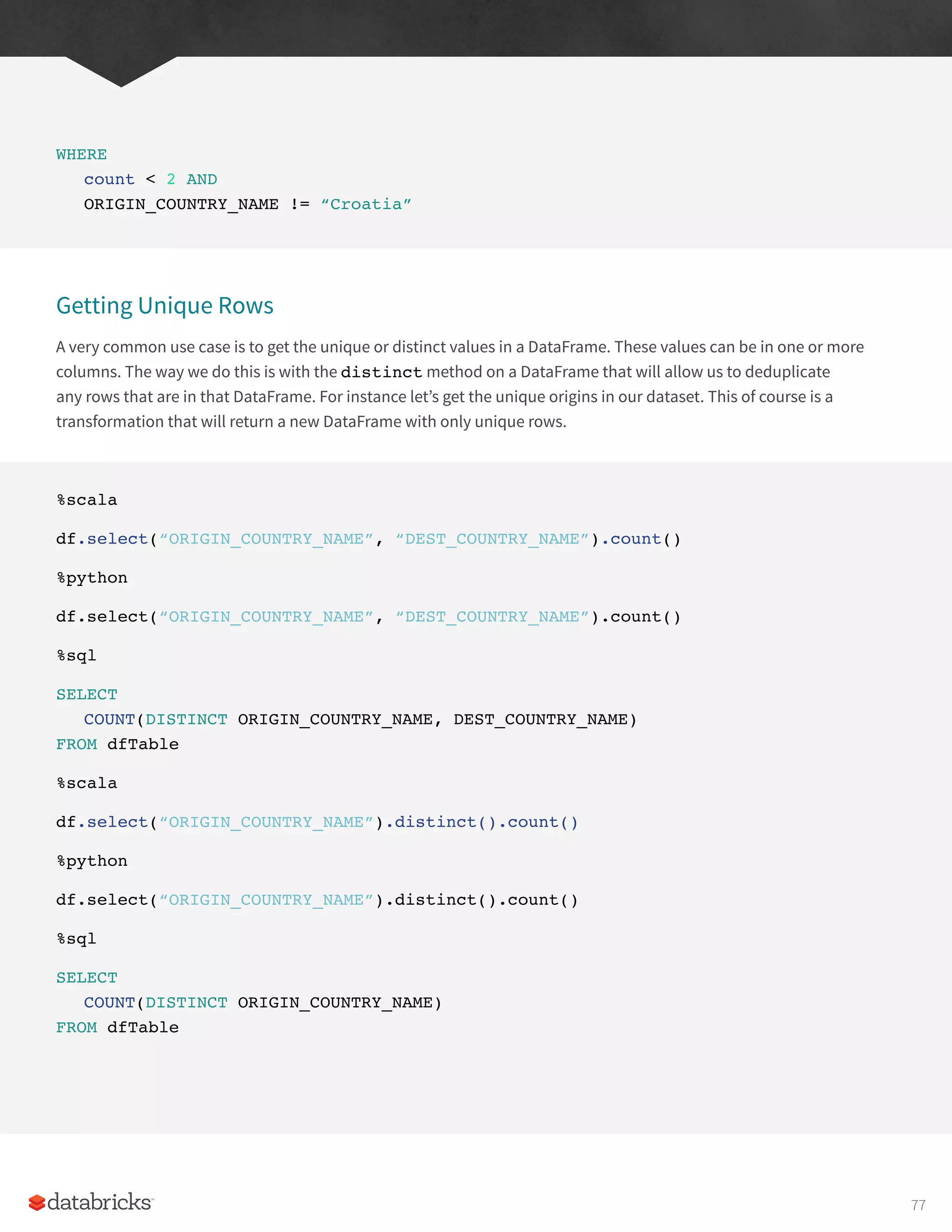 WHERE
count < 2 AND
ORIGIN_COUNTRY_NAME != “Croatia”
Getting Unique Rows
A very common use case is to get the unique or distinct values in a DataFrame. These values can be in one or more
columns. The way we do this is with the distinct method on a DataFrame that will allow us to deduplicate
any rows that are in that DataFrame. For instance let’s get the unique origins in our dataset. This of course is a
transformation that will return a new DataFrame with only unique rows.
%scala
df.select(“ORIGIN_COUNTRY_NAME”, “DEST_COUNTRY_NAME”).count()
%python
df.select(“ORIGIN_COUNTRY_NAME”, “DEST_COUNTRY_NAME”).count()
%sql
SELECT
COUNT(DISTINCT ORIGIN_COUNTRY_NAME, DEST_COUNTRY_NAME)
FROM dfTable
%scala
df.select(“ORIGIN_COUNTRY_NAME”).distinct().count()
%python
df.select(“ORIGIN_COUNTRY_NAME”).distinct().count()
%sql
SELECT
COUNT(DISTINCT ORIGIN_COUNTRY_NAME)
FROM dfTable
77
 