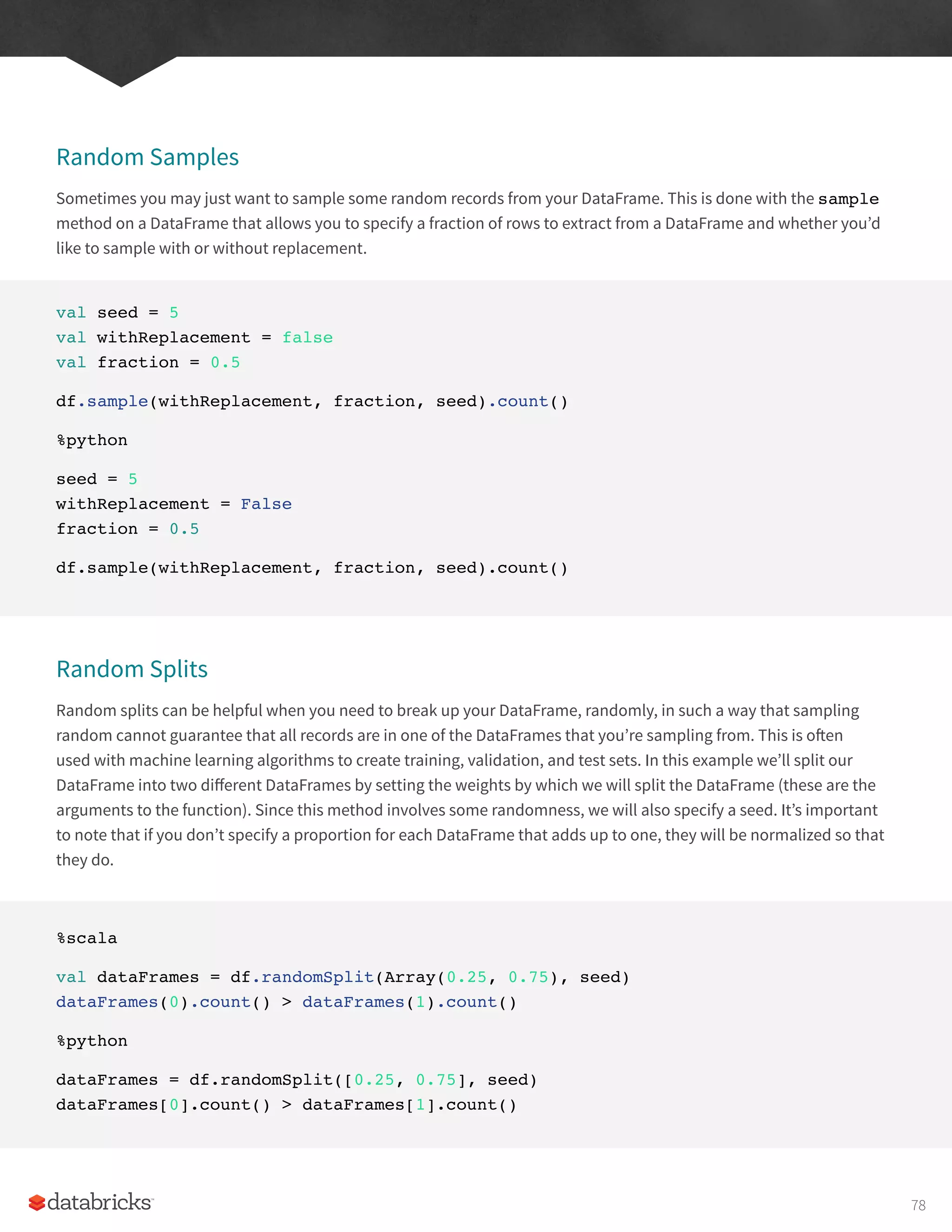 Random Samples
Sometimes you may just want to sample some random records from your DataFrame. This is done with the sample
method on a DataFrame that allows you to specify a fraction of rows to extract from a DataFrame and whether you’d
like to sample with or without replacement.
val seed = 5
val withReplacement = false
val fraction = 0.5
df.sample(withReplacement, fraction, seed).count()
%python
seed = 5
withReplacement = False
fraction = 0.5
df.sample(withReplacement, fraction, seed).count()
Random Splits
Random splits can be helpful when you need to break up your DataFrame, randomly, in such a way that sampling
random cannot guarantee that all records are in one of the DataFrames that you’re sampling from. This is often
used with machine learning algorithms to create training, validation, and test sets. In this example we’ll split our
DataFrame into two different DataFrames by setting the weights by which we will split the DataFrame (these are the
arguments to the function). Since this method involves some randomness, we will also specify a seed. It’s important
to note that if you don’t specify a proportion for each DataFrame that adds up to one, they will be normalized so that
they do.
%scala
val dataFrames = df.randomSplit(Array(0.25, 0.75), seed)
dataFrames(0).count() > dataFrames(1).count()
%python
dataFrames = df.randomSplit([0.25, 0.75], seed)
dataFrames[0].count() > dataFrames[1].count()
78
 