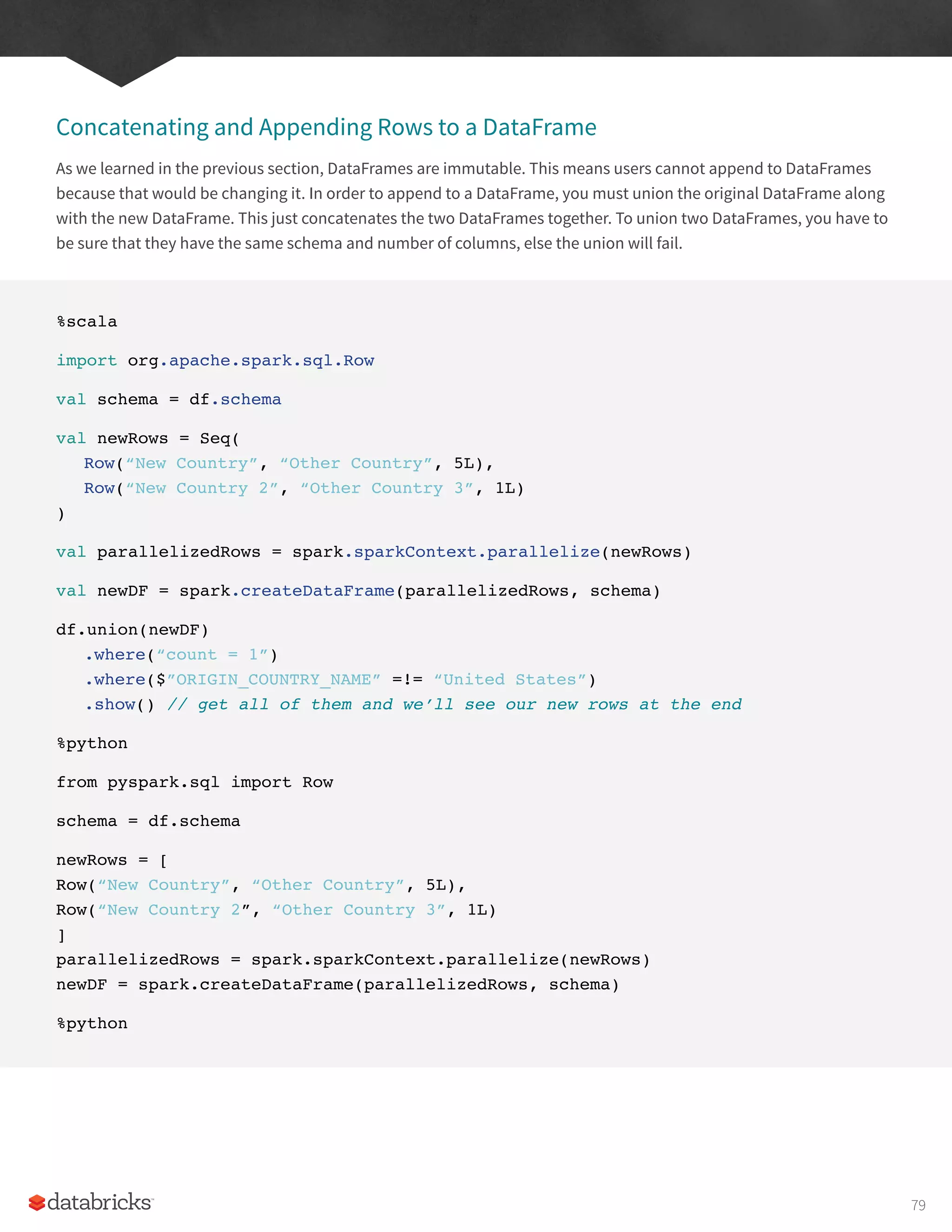 Concatenating and Appending Rows to a DataFrame
As we learned in the previous section, DataFrames are immutable. This means users cannot append to DataFrames
because that would be changing it. In order to append to a DataFrame, you must union the original DataFrame along
with the new DataFrame. This just concatenates the two DataFrames together. To union two DataFrames, you have to
be sure that they have the same schema and number of columns, else the union will fail.
%scala
import org.apache.spark.sql.Row
val schema = df.schema
val newRows = Seq(
Row(“New Country”, “Other Country”, 5L),
Row(“New Country 2”, “Other Country 3”, 1L)
)
val parallelizedRows = spark.sparkContext.parallelize(newRows)
val newDF = spark.createDataFrame(parallelizedRows, schema)
df.union(newDF)
.where(“count = 1”)
.where($”ORIGIN_COUNTRY_NAME” =!= “United States”)
.show() // get all of them and we’ll see our new rows at the end
%python
from pyspark.sql import Row
schema = df.schema
newRows = [
Row(“New Country”, “Other Country”, 5L),
Row(“New Country 2”, “Other Country 3”, 1L)
]
parallelizedRows = spark.sparkContext.parallelize(newRows)
newDF = spark.createDataFrame(parallelizedRows, schema)
%python
79
 