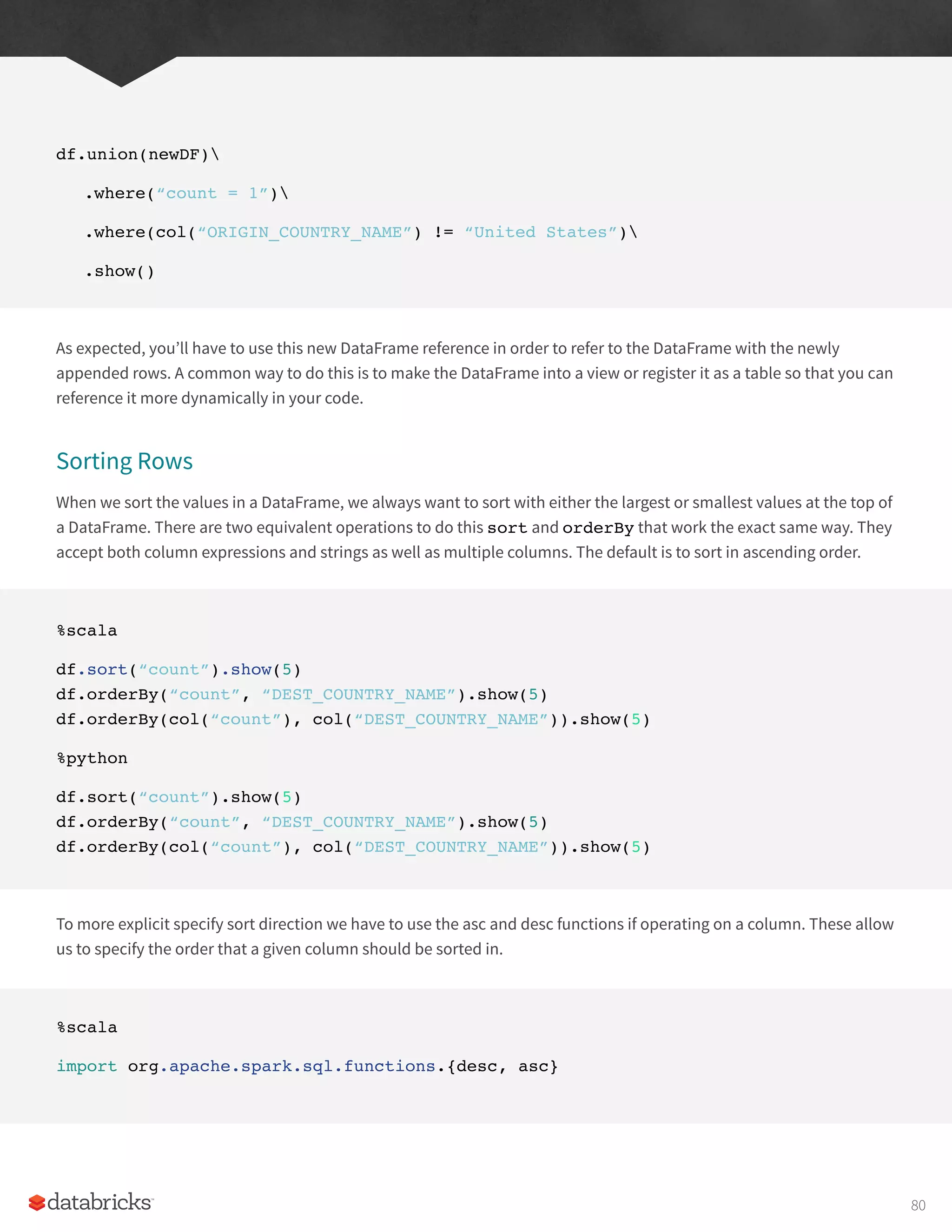 df.union(newDF)
.where(“count = 1”)
.where(col(“ORIGIN_COUNTRY_NAME”) != “United States”)
.show()
As expected, you’ll have to use this new DataFrame reference in order to refer to the DataFrame with the newly
appended rows. A common way to do this is to make the DataFrame into a view or register it as a table so that you can
reference it more dynamically in your code.
Sorting Rows
When we sort the values in a DataFrame, we always want to sort with either the largest or smallest values at the top of
a DataFrame. There are two equivalent operations to do this sort and orderBy that work the exact same way. They
accept both column expressions and strings as well as multiple columns. The default is to sort in ascending order.
%scala
df.sort(“count”).show(5)
df.orderBy(“count”, “DEST_COUNTRY_NAME”).show(5)
df.orderBy(col(“count”), col(“DEST_COUNTRY_NAME”)).show(5)
%python
df.sort(“count”).show(5)
df.orderBy(“count”, “DEST_COUNTRY_NAME”).show(5)
df.orderBy(col(“count”), col(“DEST_COUNTRY_NAME”)).show(5)
To more explicit specify sort direction we have to use the asc and desc functions if operating on a column. These allow
us to specify the order that a given column should be sorted in.
%scala
import org.apache.spark.sql.functions.{desc, asc}
80
 