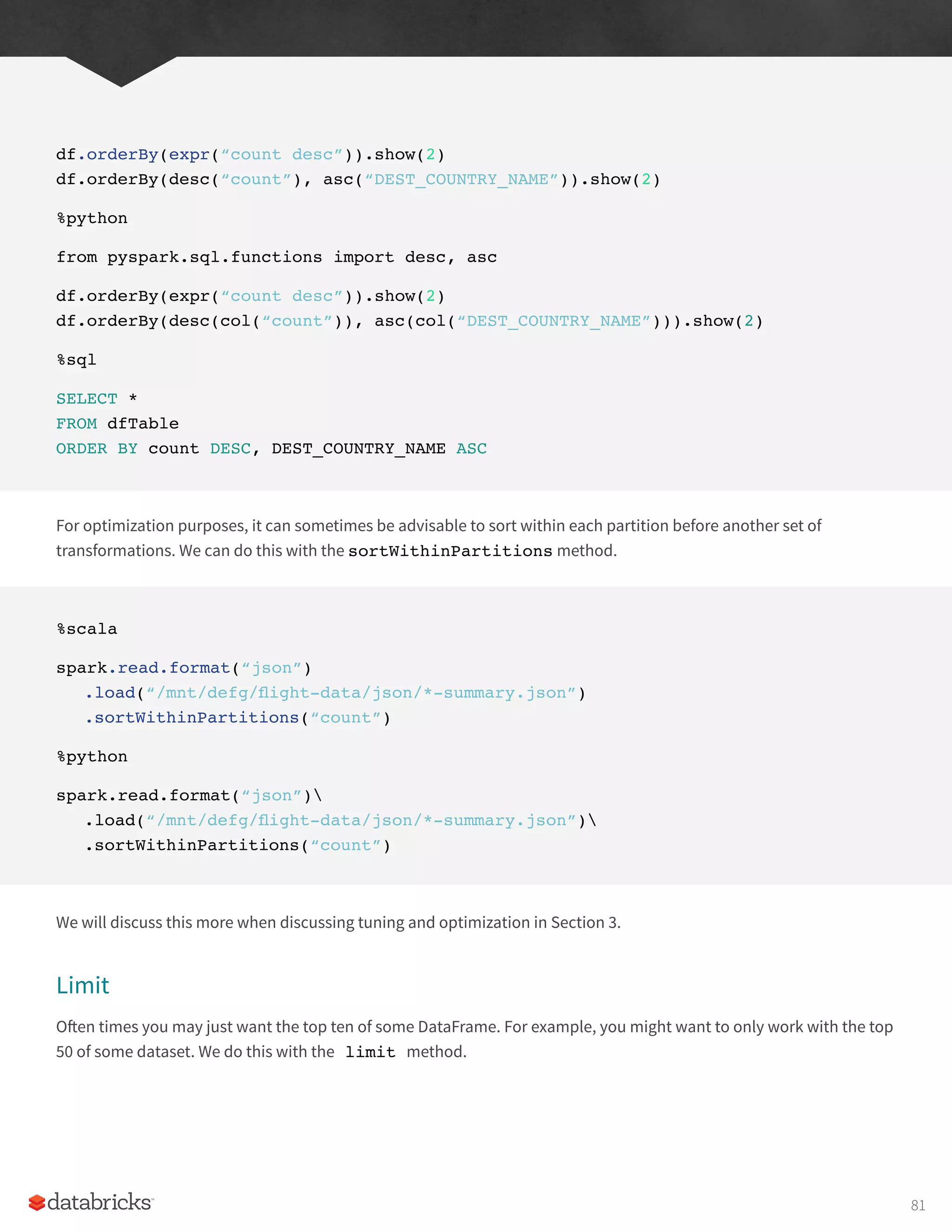 df.orderBy(expr(“count desc”)).show(2)
df.orderBy(desc(“count”), asc(“DEST_COUNTRY_NAME”)).show(2)
%python
from pyspark.sql.functions import desc, asc
df.orderBy(expr(“count desc”)).show(2)
df.orderBy(desc(col(“count”)), asc(col(“DEST_COUNTRY_NAME”))).show(2)
%sql
SELECT *
FROM dfTable
ORDER BY count DESC, DEST_COUNTRY_NAME ASC
For optimization purposes, it can sometimes be advisable to sort within each partition before another set of
transformations. We can do this with the sortWithinPartitions method.
%scala
spark.read.format(“json”)
.load(“/mnt/defg/flight-data/json/*-summary.json”)
.sortWithinPartitions(“count”)
%python
spark.read.format(“json”)
.load(“/mnt/defg/flight-data/json/*-summary.json”)
.sortWithinPartitions(“count”)
We will discuss this more when discussing tuning and optimization in Section 3.
Limit
Often times you may just want the top ten of some DataFrame. For example, you might want to only work with the top
50 of some dataset. We do this with the limit method.
81
 
