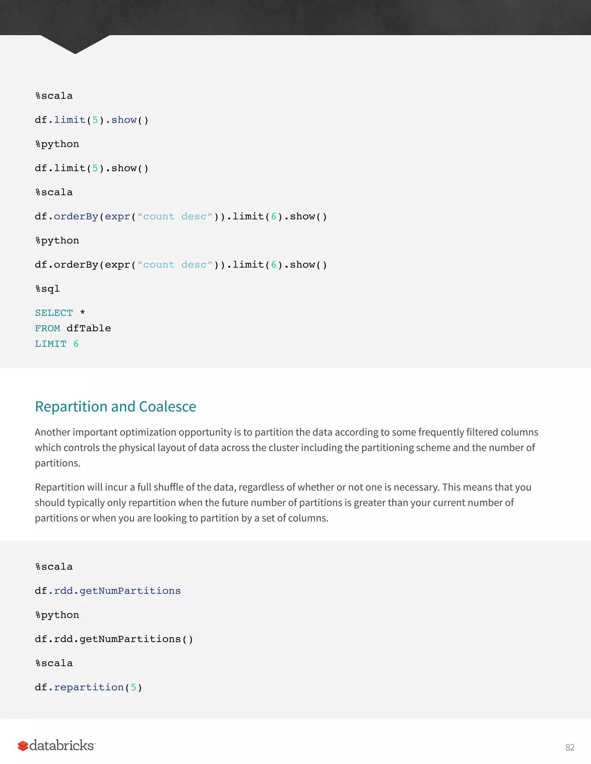 %scala
df.limit(5).show()
%python
df.limit(5).show()
%scala
df.orderBy(expr(“count desc”)).limit(6).show()
%python
df.orderBy(expr(“count desc”)).limit(6).show()
%sql
SELECT *
FROM dfTable
LIMIT 6
Repartition and Coalesce
Another important optimization opportunity is to partition the data according to some frequently filtered columns
which controls the physical layout of data across the cluster including the partitioning scheme and the number of
partitions.
Repartition will incur a full shuffle of the data, regardless of whether or not one is necessary. This means that you
should typically only repartition when the future number of partitions is greater than your current number of
partitions or when you are looking to partition by a set of columns.
%scala
df.rdd.getNumPartitions
%python
df.rdd.getNumPartitions()
%scala
df.repartition(5)
82
 